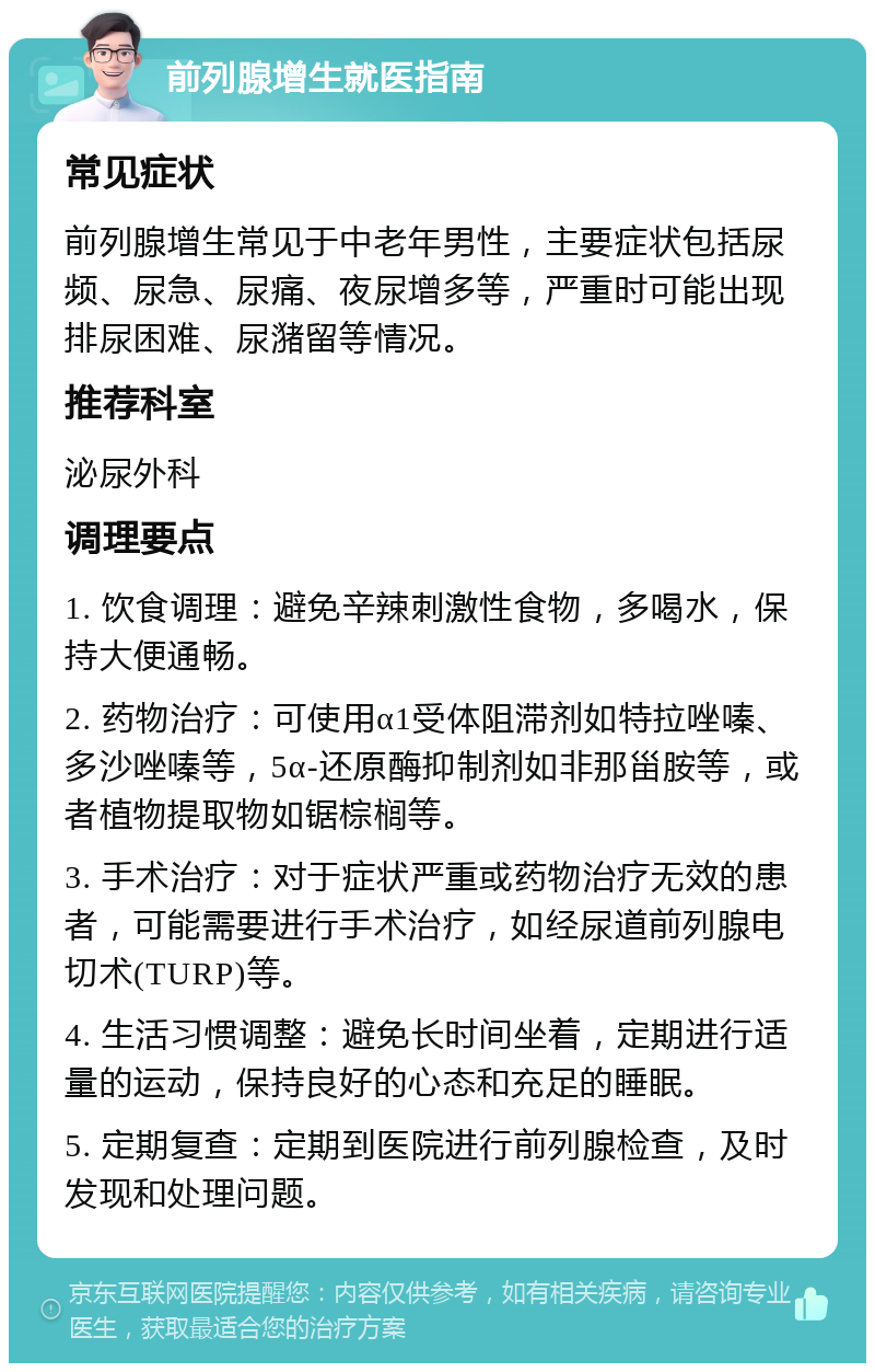 前列腺增生就医指南 常见症状 前列腺增生常见于中老年男性，主要症状包括尿频、尿急、尿痛、夜尿增多等，严重时可能出现排尿困难、尿潴留等情况。 推荐科室 泌尿外科 调理要点 1. 饮食调理：避免辛辣刺激性食物，多喝水，保持大便通畅。 2. 药物治疗：可使用α1受体阻滞剂如特拉唑嗪、多沙唑嗪等，5α-还原酶抑制剂如非那甾胺等，或者植物提取物如锯棕榈等。 3. 手术治疗：对于症状严重或药物治疗无效的患者，可能需要进行手术治疗，如经尿道前列腺电切术(TURP)等。 4. 生活习惯调整：避免长时间坐着，定期进行适量的运动，保持良好的心态和充足的睡眠。 5. 定期复查：定期到医院进行前列腺检查，及时发现和处理问题。