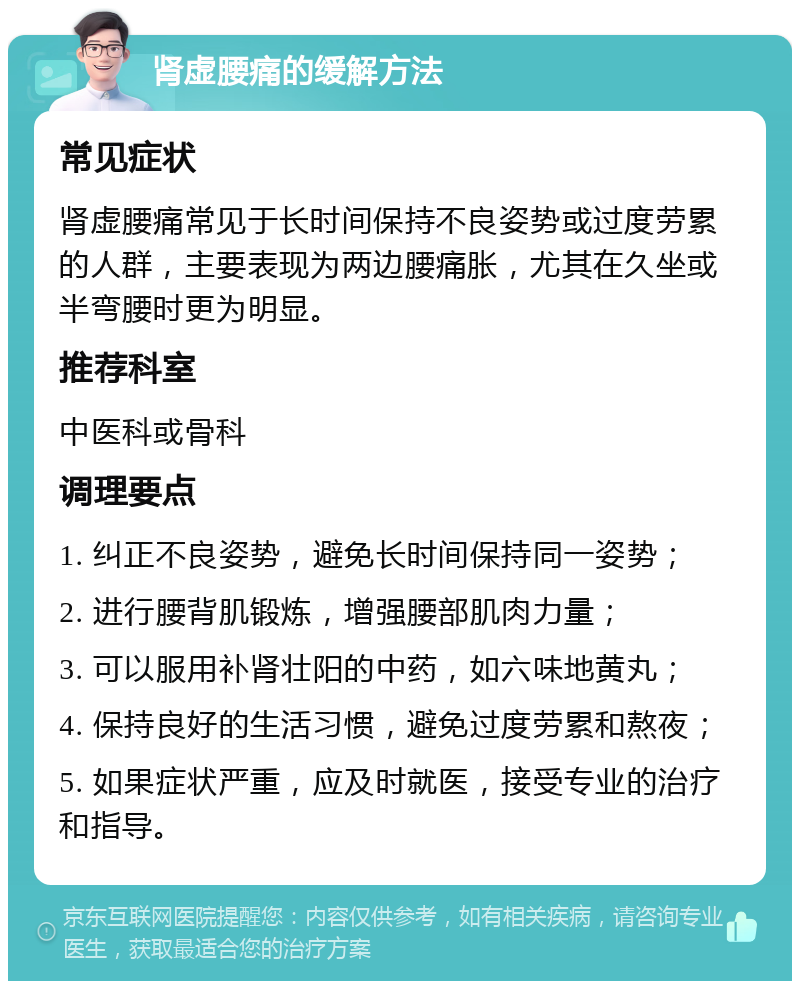 肾虚腰痛的缓解方法 常见症状 肾虚腰痛常见于长时间保持不良姿势或过度劳累的人群，主要表现为两边腰痛胀，尤其在久坐或半弯腰时更为明显。 推荐科室 中医科或骨科 调理要点 1. 纠正不良姿势，避免长时间保持同一姿势； 2. 进行腰背肌锻炼，增强腰部肌肉力量； 3. 可以服用补肾壮阳的中药，如六味地黄丸； 4. 保持良好的生活习惯，避免过度劳累和熬夜； 5. 如果症状严重，应及时就医，接受专业的治疗和指导。