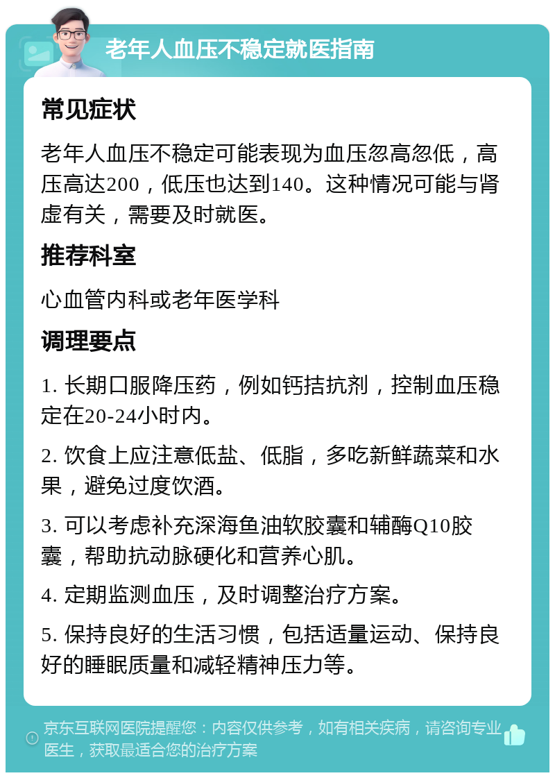 老年人血压不稳定就医指南 常见症状 老年人血压不稳定可能表现为血压忽高忽低，高压高达200，低压也达到140。这种情况可能与肾虚有关，需要及时就医。 推荐科室 心血管内科或老年医学科 调理要点 1. 长期口服降压药，例如钙拮抗剂，控制血压稳定在20-24小时内。 2. 饮食上应注意低盐、低脂，多吃新鲜蔬菜和水果，避免过度饮酒。 3. 可以考虑补充深海鱼油软胶囊和辅酶Q10胶囊，帮助抗动脉硬化和营养心肌。 4. 定期监测血压，及时调整治疗方案。 5. 保持良好的生活习惯，包括适量运动、保持良好的睡眠质量和减轻精神压力等。