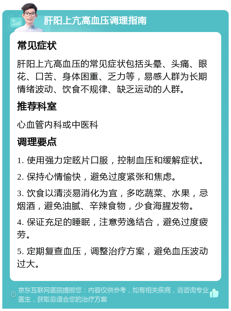 肝阳上亢高血压调理指南 常见症状 肝阳上亢高血压的常见症状包括头晕、头痛、眼花、口苦、身体困重、乏力等，易感人群为长期情绪波动、饮食不规律、缺乏运动的人群。 推荐科室 心血管内科或中医科 调理要点 1. 使用强力定眩片口服，控制血压和缓解症状。 2. 保持心情愉快，避免过度紧张和焦虑。 3. 饮食以清淡易消化为宜，多吃蔬菜、水果，忌烟酒，避免油腻、辛辣食物，少食海腥发物。 4. 保证充足的睡眠，注意劳逸结合，避免过度疲劳。 5. 定期复查血压，调整治疗方案，避免血压波动过大。