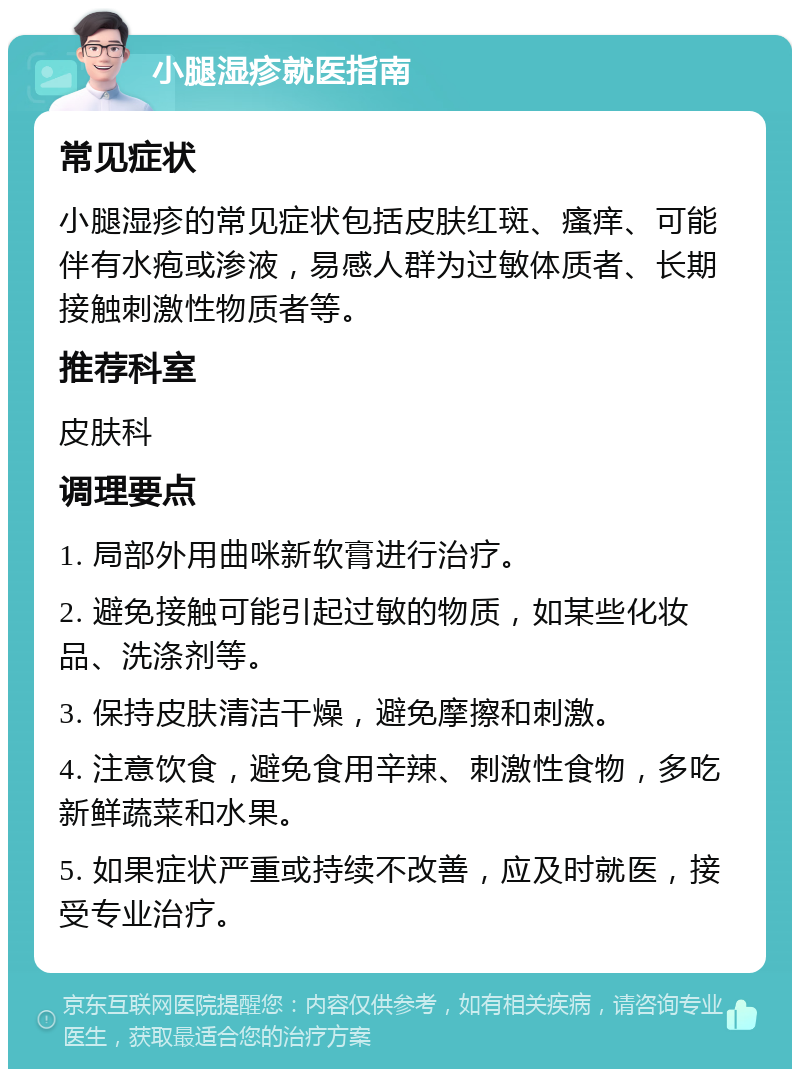 小腿湿疹就医指南 常见症状 小腿湿疹的常见症状包括皮肤红斑、瘙痒、可能伴有水疱或渗液，易感人群为过敏体质者、长期接触刺激性物质者等。 推荐科室 皮肤科 调理要点 1. 局部外用曲咪新软膏进行治疗。 2. 避免接触可能引起过敏的物质，如某些化妆品、洗涤剂等。 3. 保持皮肤清洁干燥，避免摩擦和刺激。 4. 注意饮食，避免食用辛辣、刺激性食物，多吃新鲜蔬菜和水果。 5. 如果症状严重或持续不改善，应及时就医，接受专业治疗。