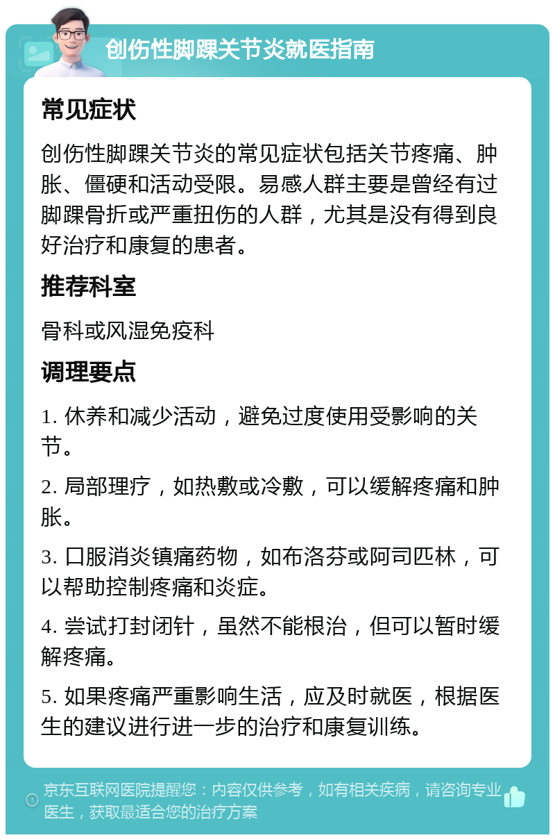 创伤性脚踝关节炎就医指南 常见症状 创伤性脚踝关节炎的常见症状包括关节疼痛、肿胀、僵硬和活动受限。易感人群主要是曾经有过脚踝骨折或严重扭伤的人群，尤其是没有得到良好治疗和康复的患者。 推荐科室 骨科或风湿免疫科 调理要点 1. 休养和减少活动，避免过度使用受影响的关节。 2. 局部理疗，如热敷或冷敷，可以缓解疼痛和肿胀。 3. 口服消炎镇痛药物，如布洛芬或阿司匹林，可以帮助控制疼痛和炎症。 4. 尝试打封闭针，虽然不能根治，但可以暂时缓解疼痛。 5. 如果疼痛严重影响生活，应及时就医，根据医生的建议进行进一步的治疗和康复训练。