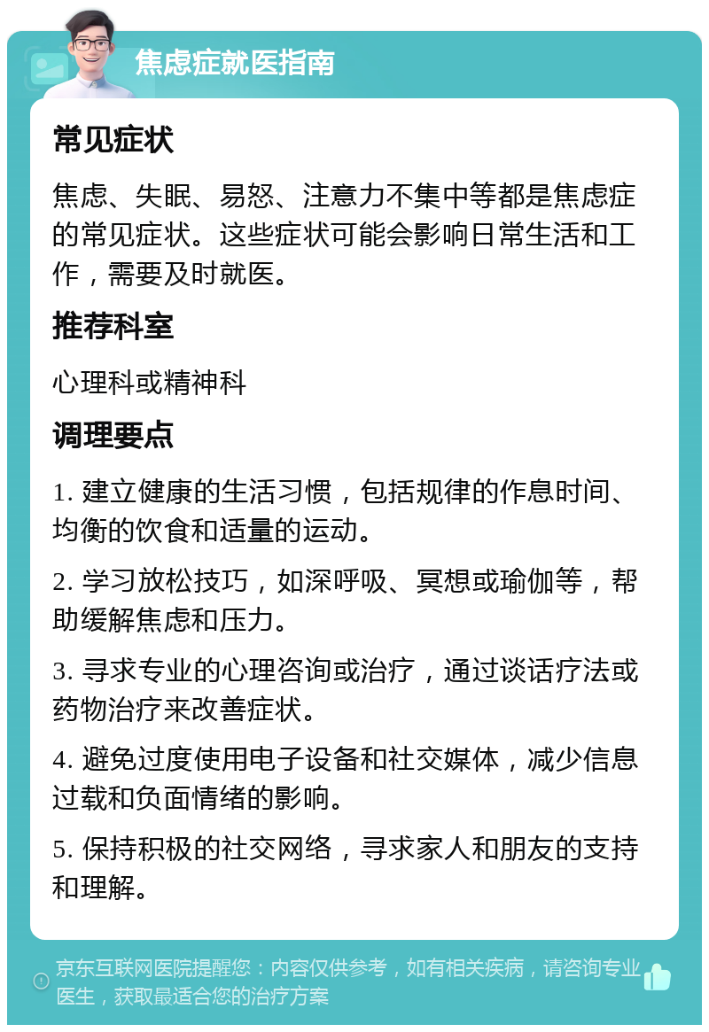 焦虑症就医指南 常见症状 焦虑、失眠、易怒、注意力不集中等都是焦虑症的常见症状。这些症状可能会影响日常生活和工作，需要及时就医。 推荐科室 心理科或精神科 调理要点 1. 建立健康的生活习惯，包括规律的作息时间、均衡的饮食和适量的运动。 2. 学习放松技巧，如深呼吸、冥想或瑜伽等，帮助缓解焦虑和压力。 3. 寻求专业的心理咨询或治疗，通过谈话疗法或药物治疗来改善症状。 4. 避免过度使用电子设备和社交媒体，减少信息过载和负面情绪的影响。 5. 保持积极的社交网络，寻求家人和朋友的支持和理解。