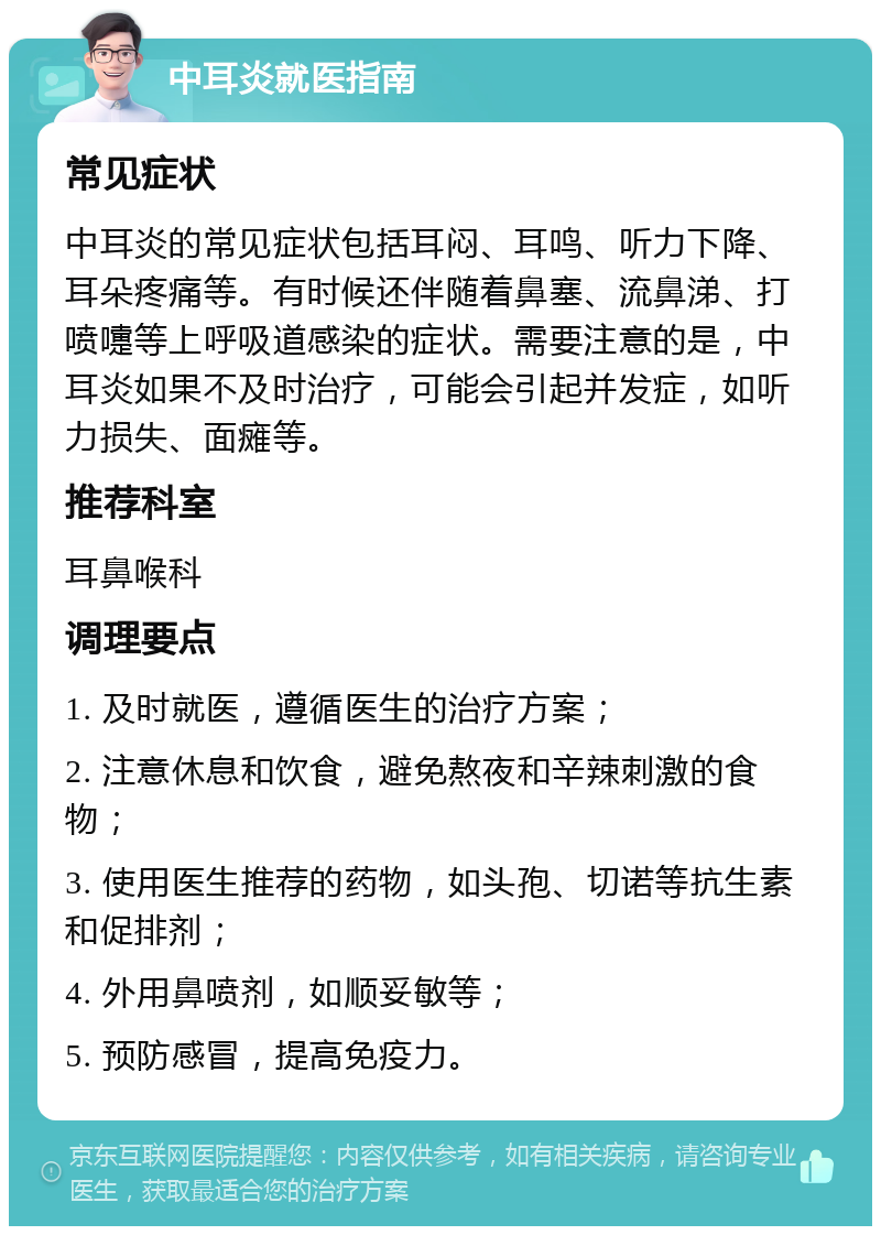 中耳炎就医指南 常见症状 中耳炎的常见症状包括耳闷、耳鸣、听力下降、耳朵疼痛等。有时候还伴随着鼻塞、流鼻涕、打喷嚏等上呼吸道感染的症状。需要注意的是，中耳炎如果不及时治疗，可能会引起并发症，如听力损失、面瘫等。 推荐科室 耳鼻喉科 调理要点 1. 及时就医，遵循医生的治疗方案； 2. 注意休息和饮食，避免熬夜和辛辣刺激的食物； 3. 使用医生推荐的药物，如头孢、切诺等抗生素和促排剂； 4. 外用鼻喷剂，如顺妥敏等； 5. 预防感冒，提高免疫力。