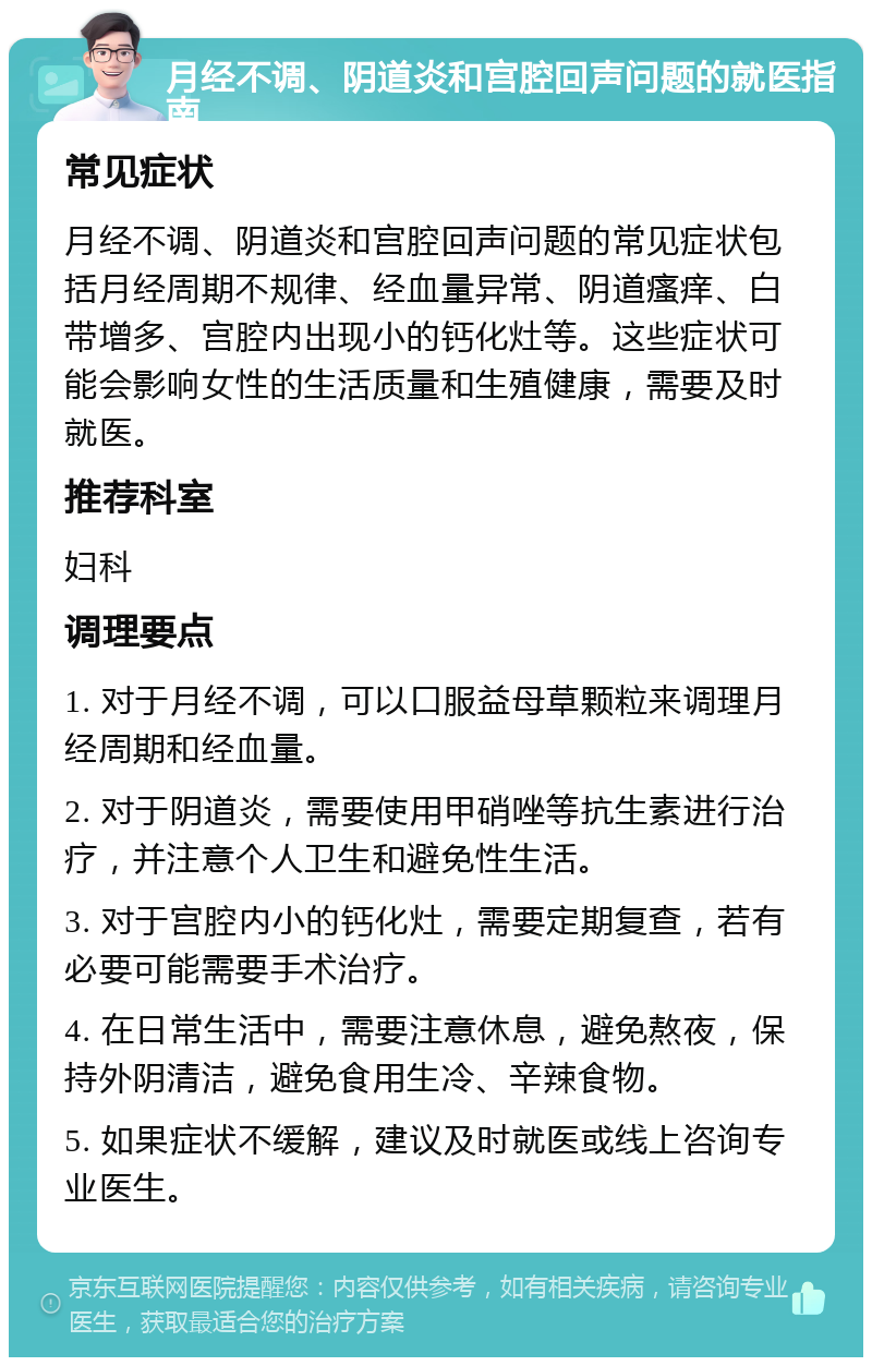 月经不调、阴道炎和宫腔回声问题的就医指南 常见症状 月经不调、阴道炎和宫腔回声问题的常见症状包括月经周期不规律、经血量异常、阴道瘙痒、白带增多、宫腔内出现小的钙化灶等。这些症状可能会影响女性的生活质量和生殖健康，需要及时就医。 推荐科室 妇科 调理要点 1. 对于月经不调，可以口服益母草颗粒来调理月经周期和经血量。 2. 对于阴道炎，需要使用甲硝唑等抗生素进行治疗，并注意个人卫生和避免性生活。 3. 对于宫腔内小的钙化灶，需要定期复查，若有必要可能需要手术治疗。 4. 在日常生活中，需要注意休息，避免熬夜，保持外阴清洁，避免食用生冷、辛辣食物。 5. 如果症状不缓解，建议及时就医或线上咨询专业医生。