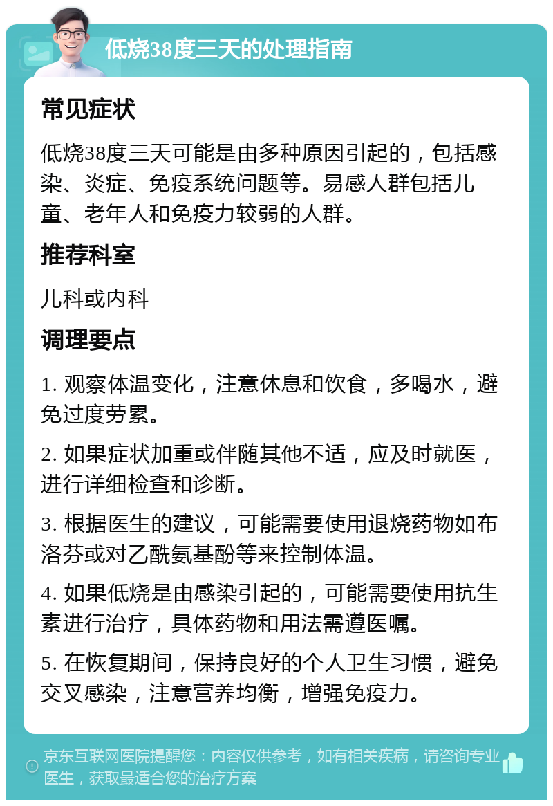 低烧38度三天的处理指南 常见症状 低烧38度三天可能是由多种原因引起的，包括感染、炎症、免疫系统问题等。易感人群包括儿童、老年人和免疫力较弱的人群。 推荐科室 儿科或内科 调理要点 1. 观察体温变化，注意休息和饮食，多喝水，避免过度劳累。 2. 如果症状加重或伴随其他不适，应及时就医，进行详细检查和诊断。 3. 根据医生的建议，可能需要使用退烧药物如布洛芬或对乙酰氨基酚等来控制体温。 4. 如果低烧是由感染引起的，可能需要使用抗生素进行治疗，具体药物和用法需遵医嘱。 5. 在恢复期间，保持良好的个人卫生习惯，避免交叉感染，注意营养均衡，增强免疫力。