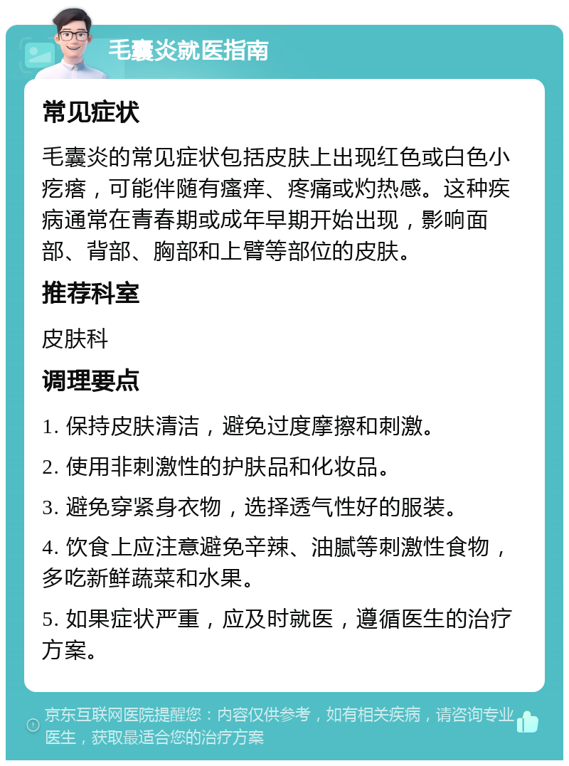 毛囊炎就医指南 常见症状 毛囊炎的常见症状包括皮肤上出现红色或白色小疙瘩，可能伴随有瘙痒、疼痛或灼热感。这种疾病通常在青春期或成年早期开始出现，影响面部、背部、胸部和上臂等部位的皮肤。 推荐科室 皮肤科 调理要点 1. 保持皮肤清洁，避免过度摩擦和刺激。 2. 使用非刺激性的护肤品和化妆品。 3. 避免穿紧身衣物，选择透气性好的服装。 4. 饮食上应注意避免辛辣、油腻等刺激性食物，多吃新鲜蔬菜和水果。 5. 如果症状严重，应及时就医，遵循医生的治疗方案。