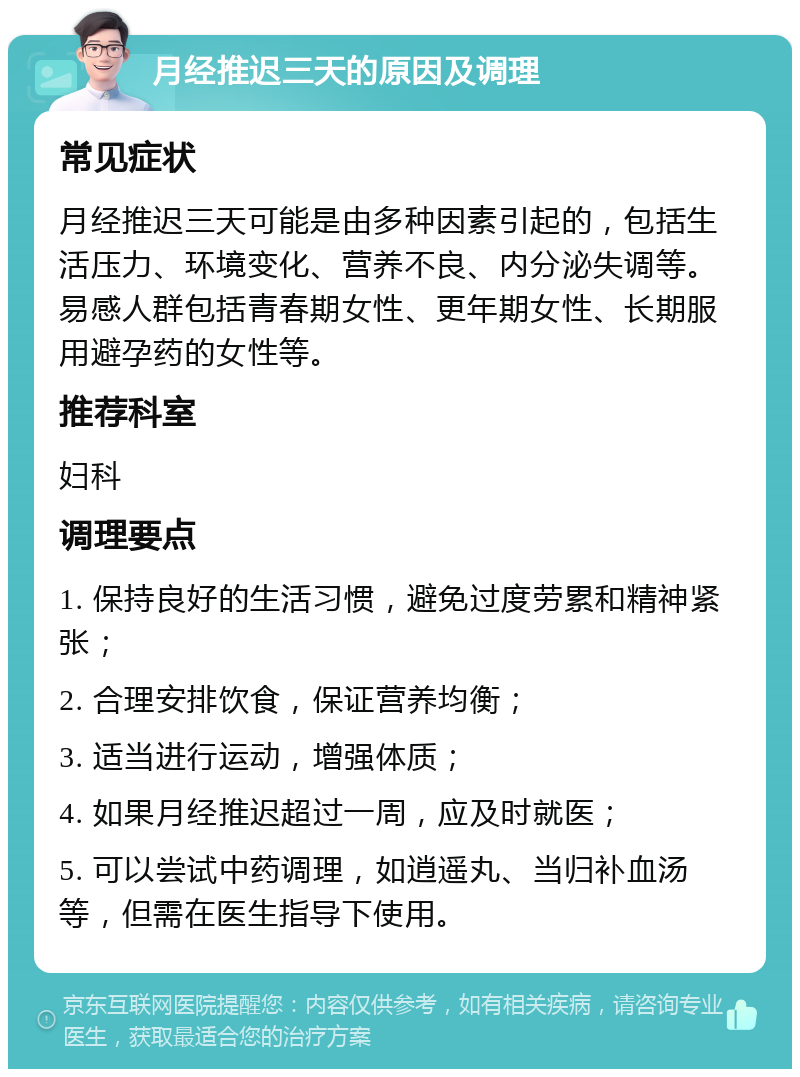 月经推迟三天的原因及调理 常见症状 月经推迟三天可能是由多种因素引起的，包括生活压力、环境变化、营养不良、内分泌失调等。易感人群包括青春期女性、更年期女性、长期服用避孕药的女性等。 推荐科室 妇科 调理要点 1. 保持良好的生活习惯，避免过度劳累和精神紧张； 2. 合理安排饮食，保证营养均衡； 3. 适当进行运动，增强体质； 4. 如果月经推迟超过一周，应及时就医； 5. 可以尝试中药调理，如逍遥丸、当归补血汤等，但需在医生指导下使用。