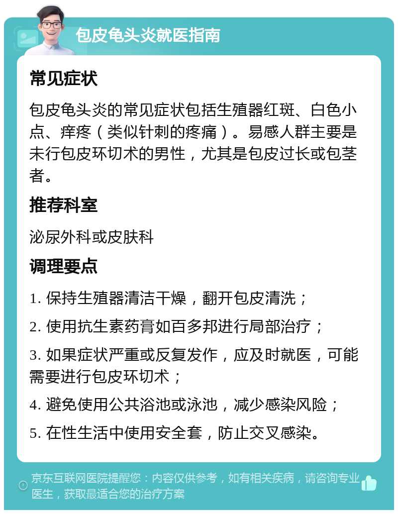 包皮龟头炎就医指南 常见症状 包皮龟头炎的常见症状包括生殖器红斑、白色小点、痒疼（类似针刺的疼痛）。易感人群主要是未行包皮环切术的男性，尤其是包皮过长或包茎者。 推荐科室 泌尿外科或皮肤科 调理要点 1. 保持生殖器清洁干燥，翻开包皮清洗； 2. 使用抗生素药膏如百多邦进行局部治疗； 3. 如果症状严重或反复发作，应及时就医，可能需要进行包皮环切术； 4. 避免使用公共浴池或泳池，减少感染风险； 5. 在性生活中使用安全套，防止交叉感染。