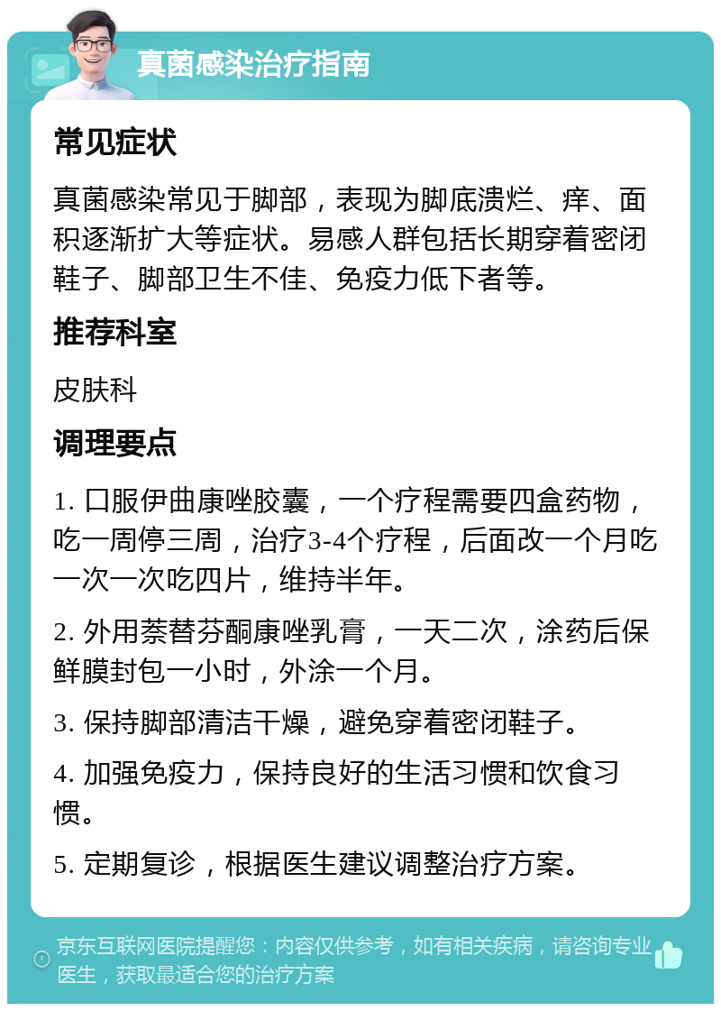 真菌感染治疗指南 常见症状 真菌感染常见于脚部，表现为脚底溃烂、痒、面积逐渐扩大等症状。易感人群包括长期穿着密闭鞋子、脚部卫生不佳、免疫力低下者等。 推荐科室 皮肤科 调理要点 1. 口服伊曲康唑胶囊，一个疗程需要四盒药物，吃一周停三周，治疗3-4个疗程，后面改一个月吃一次一次吃四片，维持半年。 2. 外用萘替芬酮康唑乳膏，一天二次，涂药后保鲜膜封包一小时，外涂一个月。 3. 保持脚部清洁干燥，避免穿着密闭鞋子。 4. 加强免疫力，保持良好的生活习惯和饮食习惯。 5. 定期复诊，根据医生建议调整治疗方案。