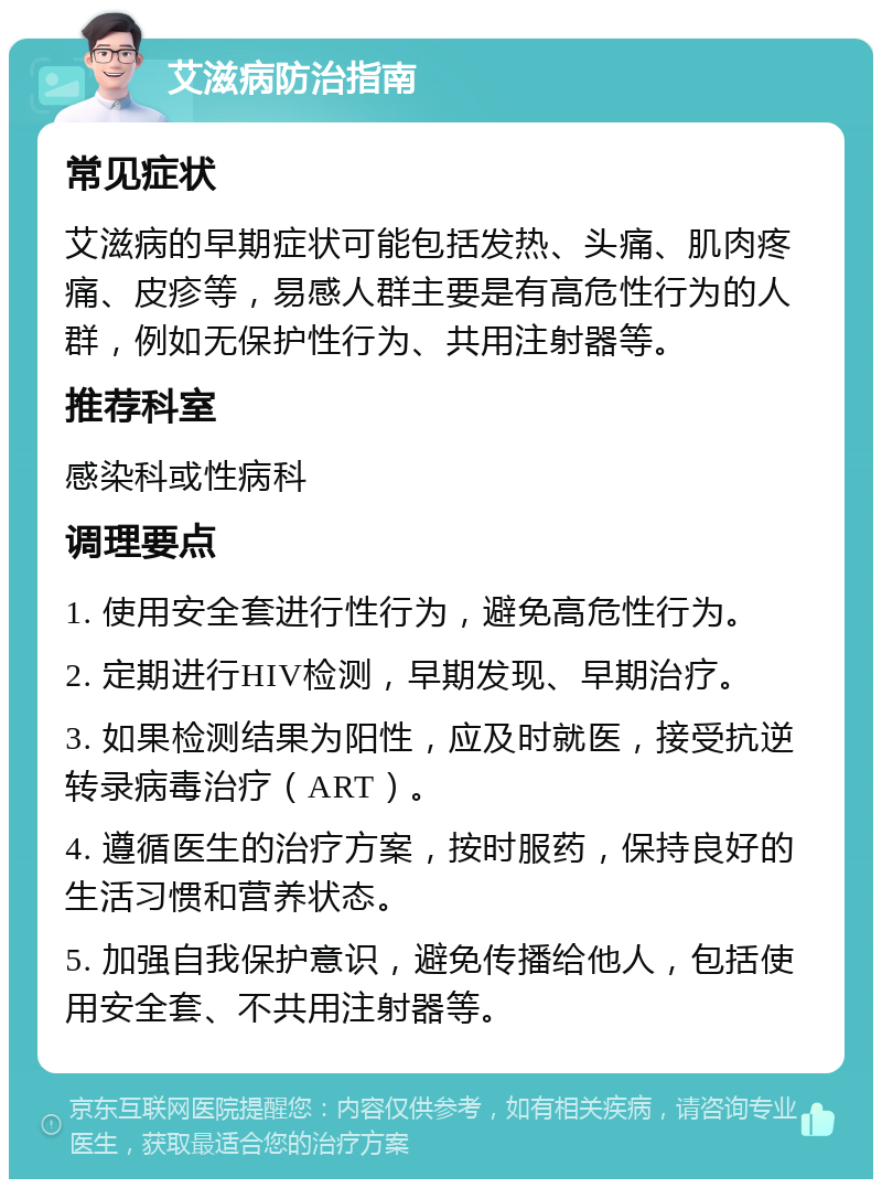 艾滋病防治指南 常见症状 艾滋病的早期症状可能包括发热、头痛、肌肉疼痛、皮疹等，易感人群主要是有高危性行为的人群，例如无保护性行为、共用注射器等。 推荐科室 感染科或性病科 调理要点 1. 使用安全套进行性行为，避免高危性行为。 2. 定期进行HIV检测，早期发现、早期治疗。 3. 如果检测结果为阳性，应及时就医，接受抗逆转录病毒治疗（ART）。 4. 遵循医生的治疗方案，按时服药，保持良好的生活习惯和营养状态。 5. 加强自我保护意识，避免传播给他人，包括使用安全套、不共用注射器等。