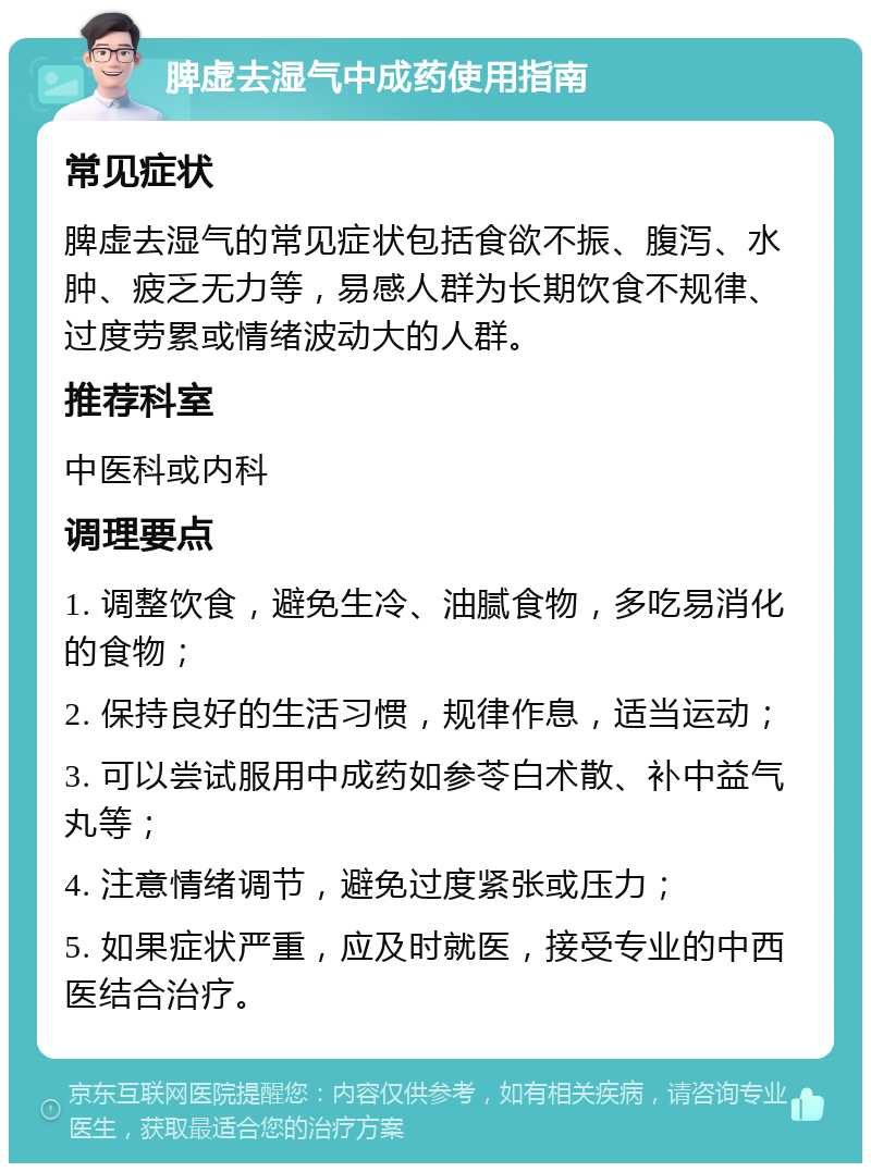 脾虚去湿气中成药使用指南 常见症状 脾虚去湿气的常见症状包括食欲不振、腹泻、水肿、疲乏无力等，易感人群为长期饮食不规律、过度劳累或情绪波动大的人群。 推荐科室 中医科或内科 调理要点 1. 调整饮食，避免生冷、油腻食物，多吃易消化的食物； 2. 保持良好的生活习惯，规律作息，适当运动； 3. 可以尝试服用中成药如参苓白术散、补中益气丸等； 4. 注意情绪调节，避免过度紧张或压力； 5. 如果症状严重，应及时就医，接受专业的中西医结合治疗。