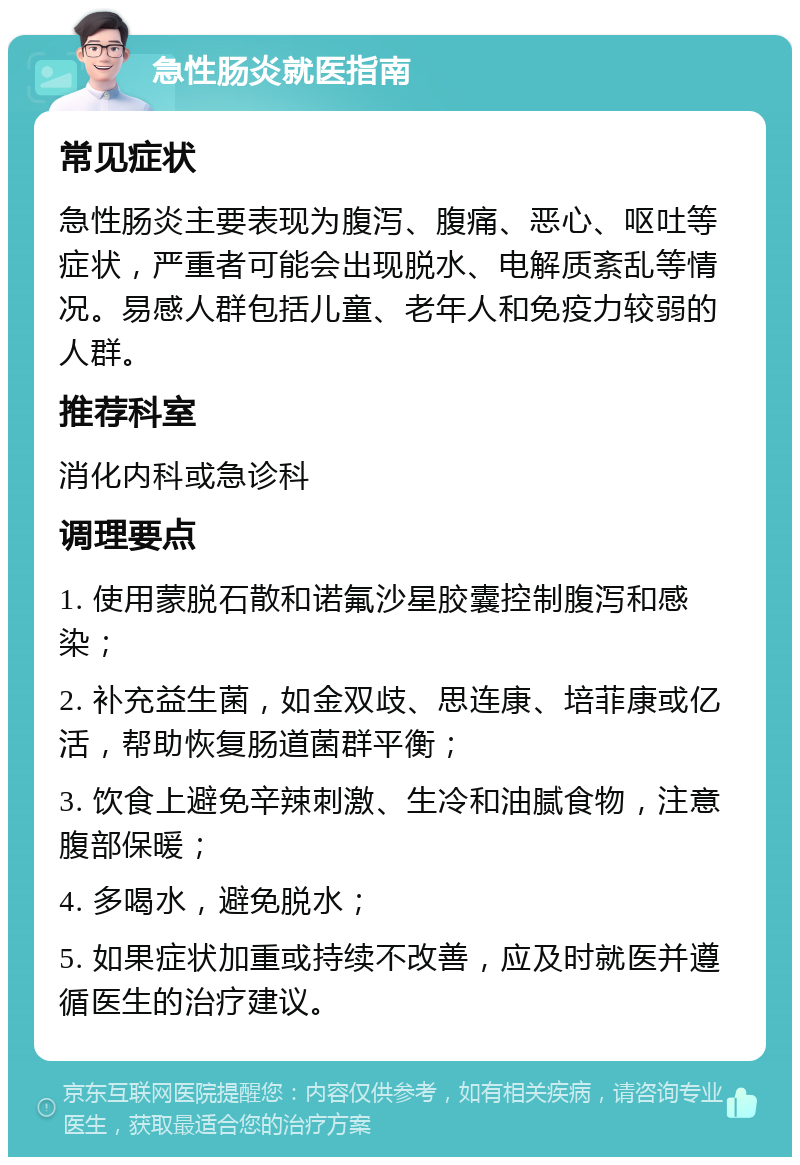 急性肠炎就医指南 常见症状 急性肠炎主要表现为腹泻、腹痛、恶心、呕吐等症状，严重者可能会出现脱水、电解质紊乱等情况。易感人群包括儿童、老年人和免疫力较弱的人群。 推荐科室 消化内科或急诊科 调理要点 1. 使用蒙脱石散和诺氟沙星胶囊控制腹泻和感染； 2. 补充益生菌，如金双歧、思连康、培菲康或亿活，帮助恢复肠道菌群平衡； 3. 饮食上避免辛辣刺激、生冷和油腻食物，注意腹部保暖； 4. 多喝水，避免脱水； 5. 如果症状加重或持续不改善，应及时就医并遵循医生的治疗建议。