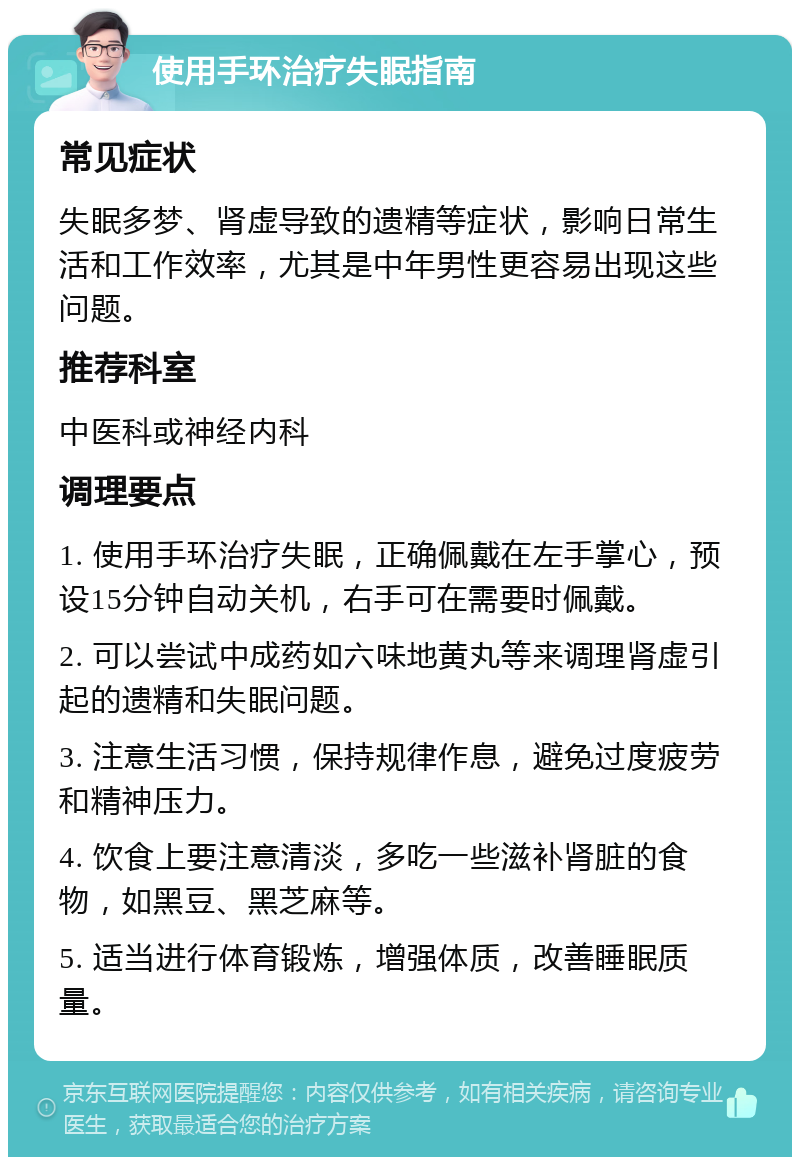 使用手环治疗失眠指南 常见症状 失眠多梦、肾虚导致的遗精等症状，影响日常生活和工作效率，尤其是中年男性更容易出现这些问题。 推荐科室 中医科或神经内科 调理要点 1. 使用手环治疗失眠，正确佩戴在左手掌心，预设15分钟自动关机，右手可在需要时佩戴。 2. 可以尝试中成药如六味地黄丸等来调理肾虚引起的遗精和失眠问题。 3. 注意生活习惯，保持规律作息，避免过度疲劳和精神压力。 4. 饮食上要注意清淡，多吃一些滋补肾脏的食物，如黑豆、黑芝麻等。 5. 适当进行体育锻炼，增强体质，改善睡眠质量。