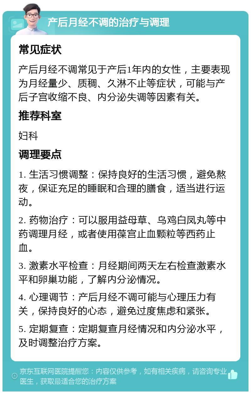 产后月经不调的治疗与调理 常见症状 产后月经不调常见于产后1年内的女性，主要表现为月经量少、质稠、久淋不止等症状，可能与产后子宫收缩不良、内分泌失调等因素有关。 推荐科室 妇科 调理要点 1. 生活习惯调整：保持良好的生活习惯，避免熬夜，保证充足的睡眠和合理的膳食，适当进行运动。 2. 药物治疗：可以服用益母草、乌鸡白凤丸等中药调理月经，或者使用葆宫止血颗粒等西药止血。 3. 激素水平检查：月经期间两天左右检查激素水平和卵巢功能，了解内分泌情况。 4. 心理调节：产后月经不调可能与心理压力有关，保持良好的心态，避免过度焦虑和紧张。 5. 定期复查：定期复查月经情况和内分泌水平，及时调整治疗方案。