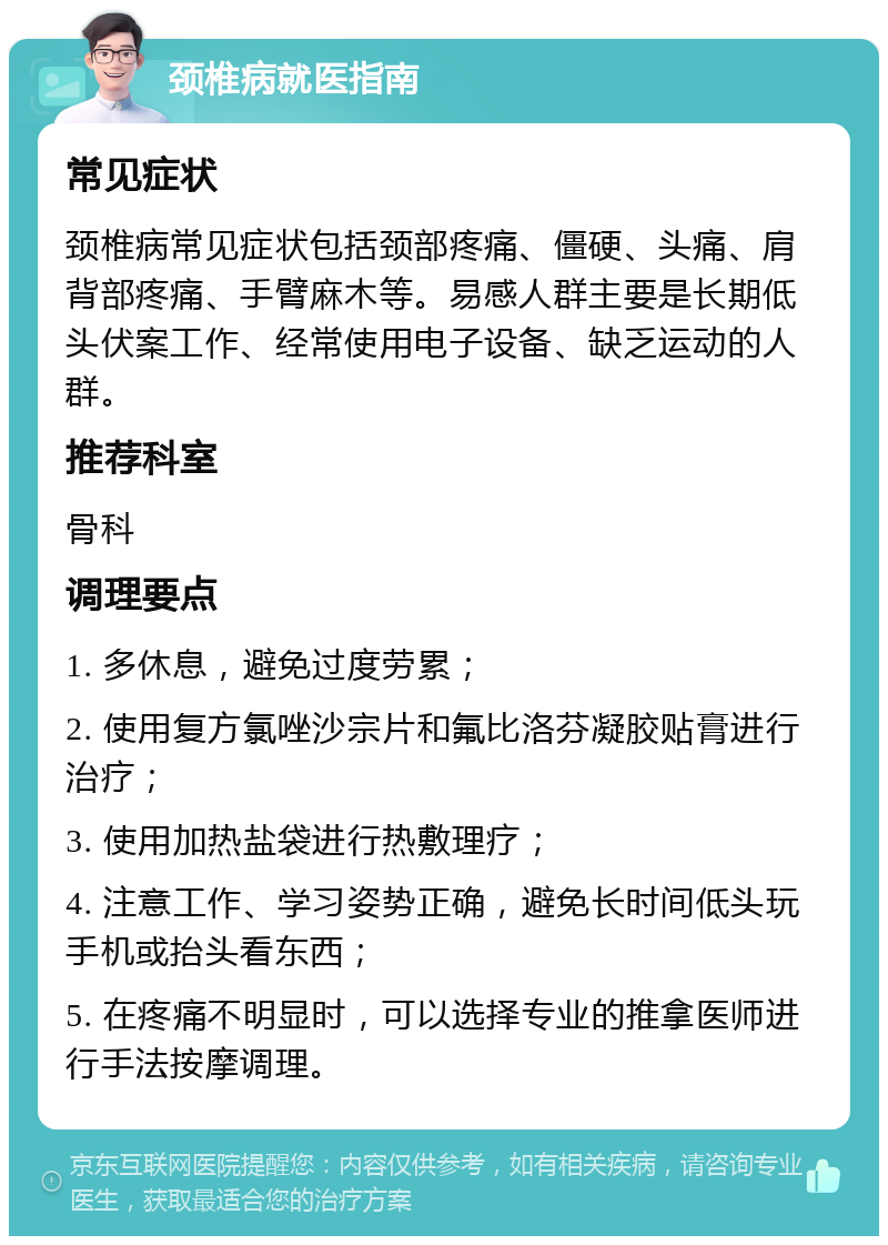 颈椎病就医指南 常见症状 颈椎病常见症状包括颈部疼痛、僵硬、头痛、肩背部疼痛、手臂麻木等。易感人群主要是长期低头伏案工作、经常使用电子设备、缺乏运动的人群。 推荐科室 骨科 调理要点 1. 多休息，避免过度劳累； 2. 使用复方氯唑沙宗片和氟比洛芬凝胶贴膏进行治疗； 3. 使用加热盐袋进行热敷理疗； 4. 注意工作、学习姿势正确，避免长时间低头玩手机或抬头看东西； 5. 在疼痛不明显时，可以选择专业的推拿医师进行手法按摩调理。