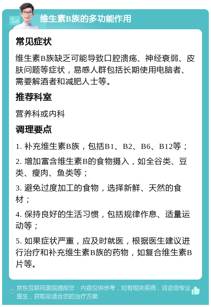 维生素B族的多功能作用 常见症状 维生素B族缺乏可能导致口腔溃疡、神经衰弱、皮肤问题等症状，易感人群包括长期使用电脑者、需要解酒者和减肥人士等。 推荐科室 营养科或内科 调理要点 1. 补充维生素B族，包括B1、B2、B6、B12等； 2. 增加富含维生素B的食物摄入，如全谷类、豆类、瘦肉、鱼类等； 3. 避免过度加工的食物，选择新鲜、天然的食材； 4. 保持良好的生活习惯，包括规律作息、适量运动等； 5. 如果症状严重，应及时就医，根据医生建议进行治疗和补充维生素B族的药物，如复合维生素B片等。