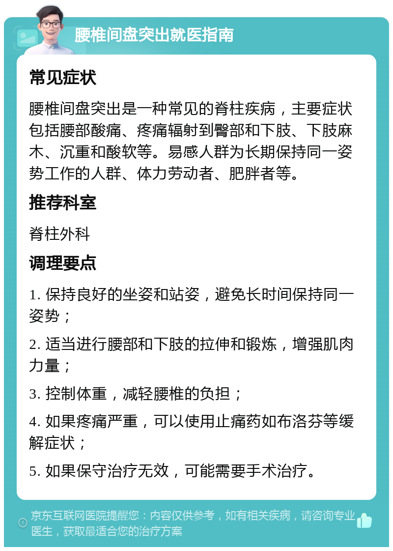 腰椎间盘突出就医指南 常见症状 腰椎间盘突出是一种常见的脊柱疾病，主要症状包括腰部酸痛、疼痛辐射到臀部和下肢、下肢麻木、沉重和酸软等。易感人群为长期保持同一姿势工作的人群、体力劳动者、肥胖者等。 推荐科室 脊柱外科 调理要点 1. 保持良好的坐姿和站姿，避免长时间保持同一姿势； 2. 适当进行腰部和下肢的拉伸和锻炼，增强肌肉力量； 3. 控制体重，减轻腰椎的负担； 4. 如果疼痛严重，可以使用止痛药如布洛芬等缓解症状； 5. 如果保守治疗无效，可能需要手术治疗。