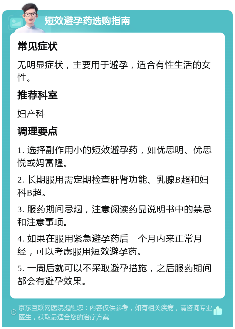 短效避孕药选购指南 常见症状 无明显症状，主要用于避孕，适合有性生活的女性。 推荐科室 妇产科 调理要点 1. 选择副作用小的短效避孕药，如优思明、优思悦或妈富隆。 2. 长期服用需定期检查肝肾功能、乳腺B超和妇科B超。 3. 服药期间忌烟，注意阅读药品说明书中的禁忌和注意事项。 4. 如果在服用紧急避孕药后一个月内来正常月经，可以考虑服用短效避孕药。 5. 一周后就可以不采取避孕措施，之后服药期间都会有避孕效果。