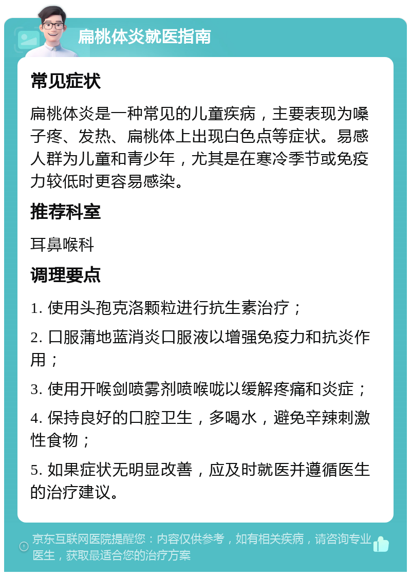 扁桃体炎就医指南 常见症状 扁桃体炎是一种常见的儿童疾病，主要表现为嗓子疼、发热、扁桃体上出现白色点等症状。易感人群为儿童和青少年，尤其是在寒冷季节或免疫力较低时更容易感染。 推荐科室 耳鼻喉科 调理要点 1. 使用头孢克洛颗粒进行抗生素治疗； 2. 口服蒲地蓝消炎口服液以增强免疫力和抗炎作用； 3. 使用开喉剑喷雾剂喷喉咙以缓解疼痛和炎症； 4. 保持良好的口腔卫生，多喝水，避免辛辣刺激性食物； 5. 如果症状无明显改善，应及时就医并遵循医生的治疗建议。