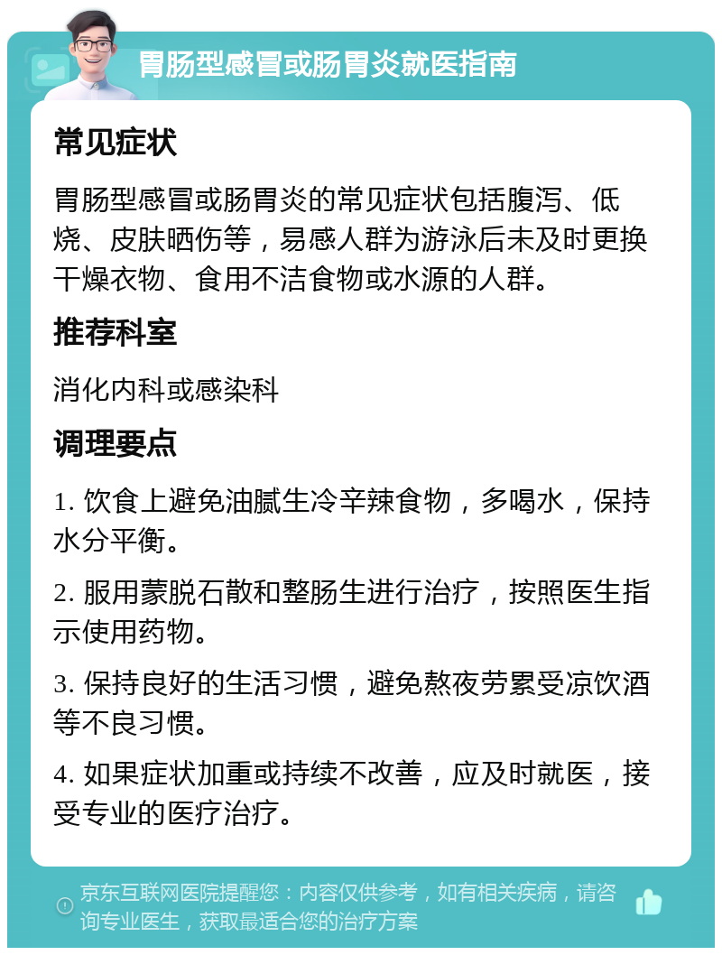 胃肠型感冒或肠胃炎就医指南 常见症状 胃肠型感冒或肠胃炎的常见症状包括腹泻、低烧、皮肤晒伤等，易感人群为游泳后未及时更换干燥衣物、食用不洁食物或水源的人群。 推荐科室 消化内科或感染科 调理要点 1. 饮食上避免油腻生冷辛辣食物，多喝水，保持水分平衡。 2. 服用蒙脱石散和整肠生进行治疗，按照医生指示使用药物。 3. 保持良好的生活习惯，避免熬夜劳累受凉饮酒等不良习惯。 4. 如果症状加重或持续不改善，应及时就医，接受专业的医疗治疗。