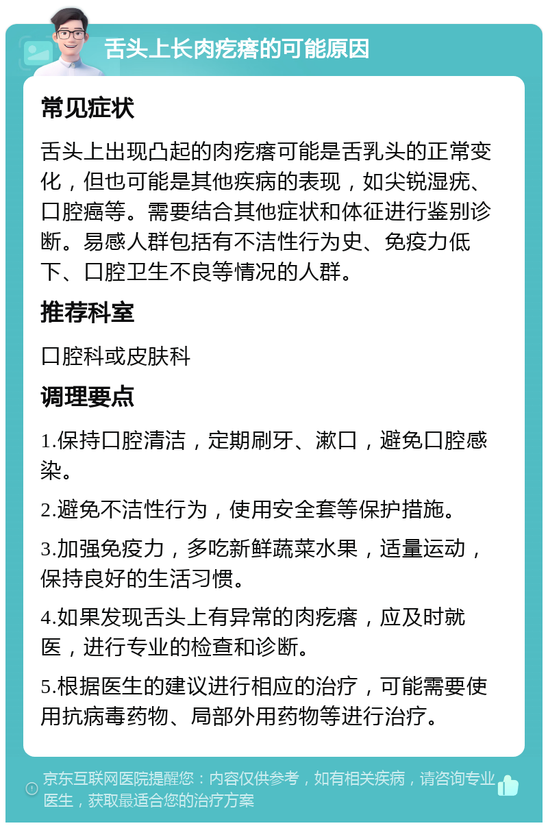 舌头上长肉疙瘩的可能原因 常见症状 舌头上出现凸起的肉疙瘩可能是舌乳头的正常变化，但也可能是其他疾病的表现，如尖锐湿疣、口腔癌等。需要结合其他症状和体征进行鉴别诊断。易感人群包括有不洁性行为史、免疫力低下、口腔卫生不良等情况的人群。 推荐科室 口腔科或皮肤科 调理要点 1.保持口腔清洁，定期刷牙、漱口，避免口腔感染。 2.避免不洁性行为，使用安全套等保护措施。 3.加强免疫力，多吃新鲜蔬菜水果，适量运动，保持良好的生活习惯。 4.如果发现舌头上有异常的肉疙瘩，应及时就医，进行专业的检查和诊断。 5.根据医生的建议进行相应的治疗，可能需要使用抗病毒药物、局部外用药物等进行治疗。