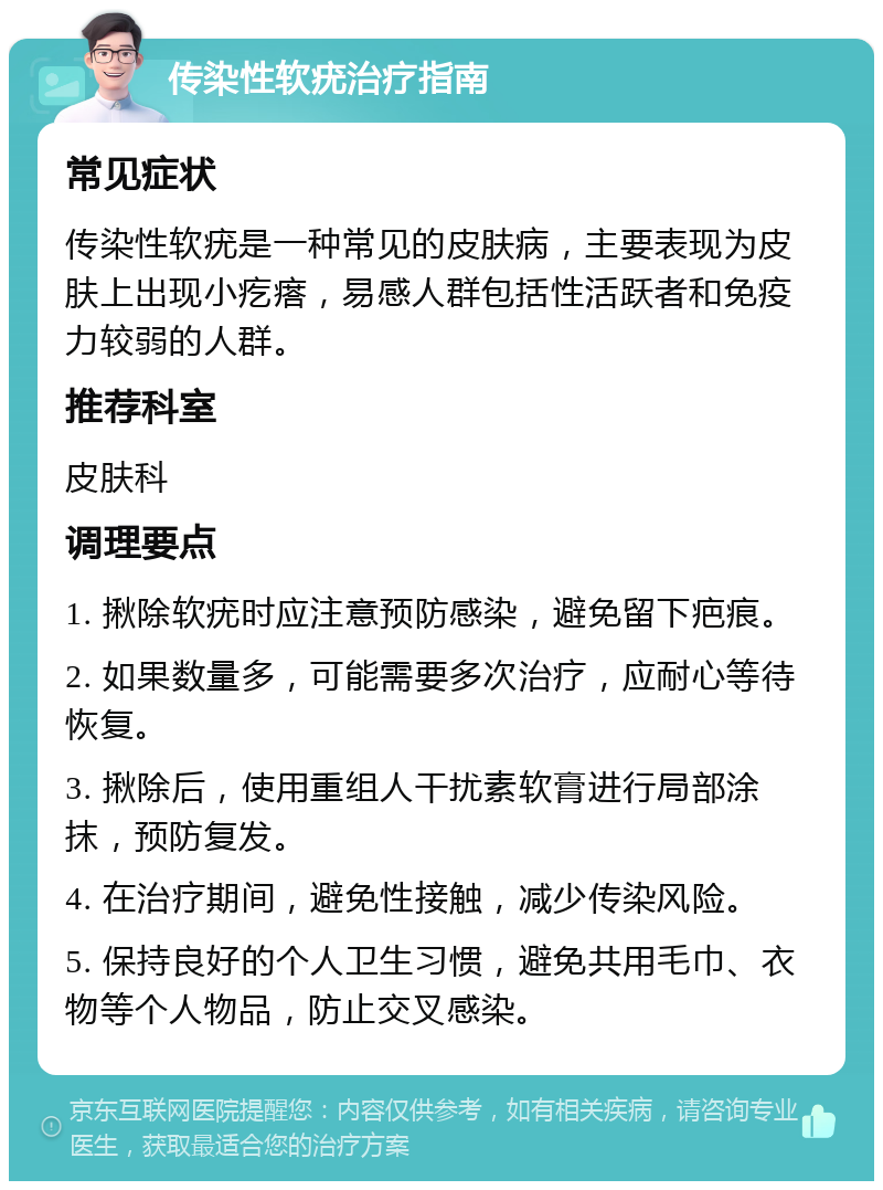 传染性软疣治疗指南 常见症状 传染性软疣是一种常见的皮肤病，主要表现为皮肤上出现小疙瘩，易感人群包括性活跃者和免疫力较弱的人群。 推荐科室 皮肤科 调理要点 1. 揪除软疣时应注意预防感染，避免留下疤痕。 2. 如果数量多，可能需要多次治疗，应耐心等待恢复。 3. 揪除后，使用重组人干扰素软膏进行局部涂抹，预防复发。 4. 在治疗期间，避免性接触，减少传染风险。 5. 保持良好的个人卫生习惯，避免共用毛巾、衣物等个人物品，防止交叉感染。