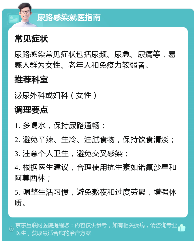 尿路感染就医指南 常见症状 尿路感染常见症状包括尿频、尿急、尿痛等，易感人群为女性、老年人和免疫力较弱者。 推荐科室 泌尿外科或妇科（女性） 调理要点 1. 多喝水，保持尿路通畅； 2. 避免辛辣、生冷、油腻食物，保持饮食清淡； 3. 注意个人卫生，避免交叉感染； 4. 根据医生建议，合理使用抗生素如诺氟沙星和阿莫西林； 5. 调整生活习惯，避免熬夜和过度劳累，增强体质。