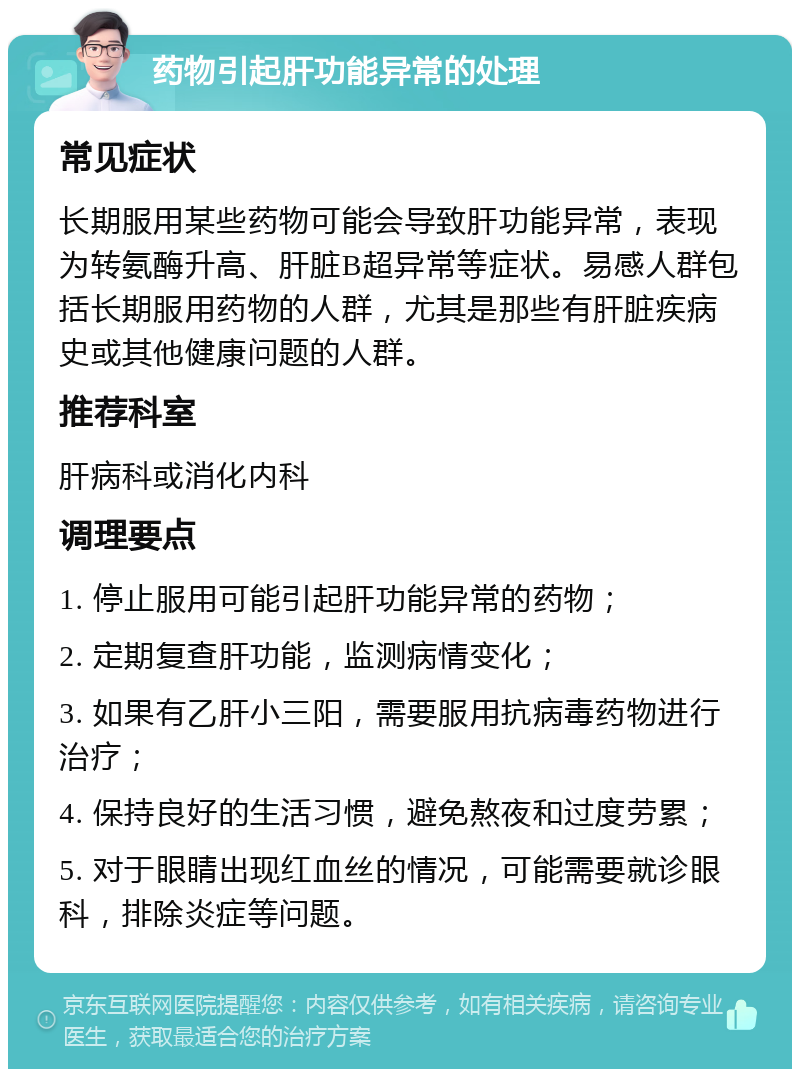 药物引起肝功能异常的处理 常见症状 长期服用某些药物可能会导致肝功能异常，表现为转氨酶升高、肝脏B超异常等症状。易感人群包括长期服用药物的人群，尤其是那些有肝脏疾病史或其他健康问题的人群。 推荐科室 肝病科或消化内科 调理要点 1. 停止服用可能引起肝功能异常的药物； 2. 定期复查肝功能，监测病情变化； 3. 如果有乙肝小三阳，需要服用抗病毒药物进行治疗； 4. 保持良好的生活习惯，避免熬夜和过度劳累； 5. 对于眼睛出现红血丝的情况，可能需要就诊眼科，排除炎症等问题。