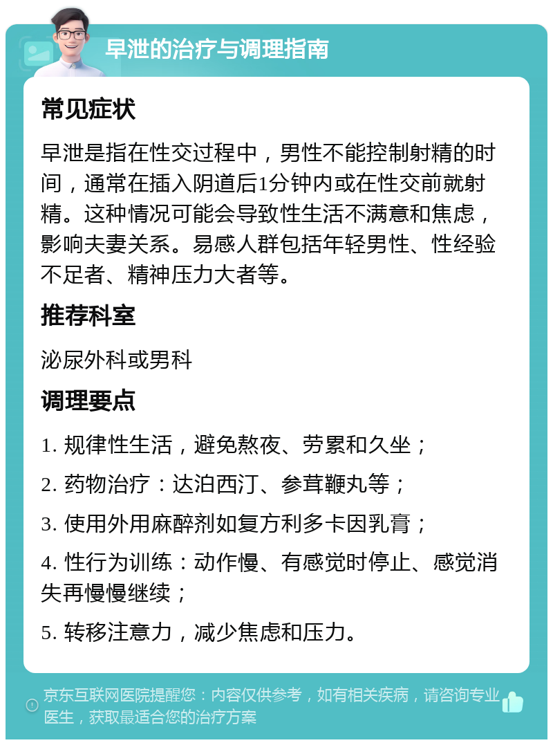 早泄的治疗与调理指南 常见症状 早泄是指在性交过程中，男性不能控制射精的时间，通常在插入阴道后1分钟内或在性交前就射精。这种情况可能会导致性生活不满意和焦虑，影响夫妻关系。易感人群包括年轻男性、性经验不足者、精神压力大者等。 推荐科室 泌尿外科或男科 调理要点 1. 规律性生活，避免熬夜、劳累和久坐； 2. 药物治疗：达泊西汀、参茸鞭丸等； 3. 使用外用麻醉剂如复方利多卡因乳膏； 4. 性行为训练：动作慢、有感觉时停止、感觉消失再慢慢继续； 5. 转移注意力，减少焦虑和压力。