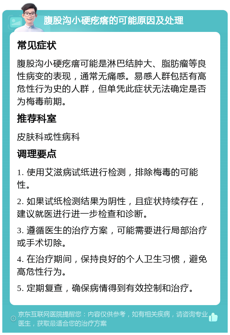 腹股沟小硬疙瘩的可能原因及处理 常见症状 腹股沟小硬疙瘩可能是淋巴结肿大、脂肪瘤等良性病变的表现，通常无痛感。易感人群包括有高危性行为史的人群，但单凭此症状无法确定是否为梅毒前期。 推荐科室 皮肤科或性病科 调理要点 1. 使用艾滋病试纸进行检测，排除梅毒的可能性。 2. 如果试纸检测结果为阴性，且症状持续存在，建议就医进行进一步检查和诊断。 3. 遵循医生的治疗方案，可能需要进行局部治疗或手术切除。 4. 在治疗期间，保持良好的个人卫生习惯，避免高危性行为。 5. 定期复查，确保病情得到有效控制和治疗。