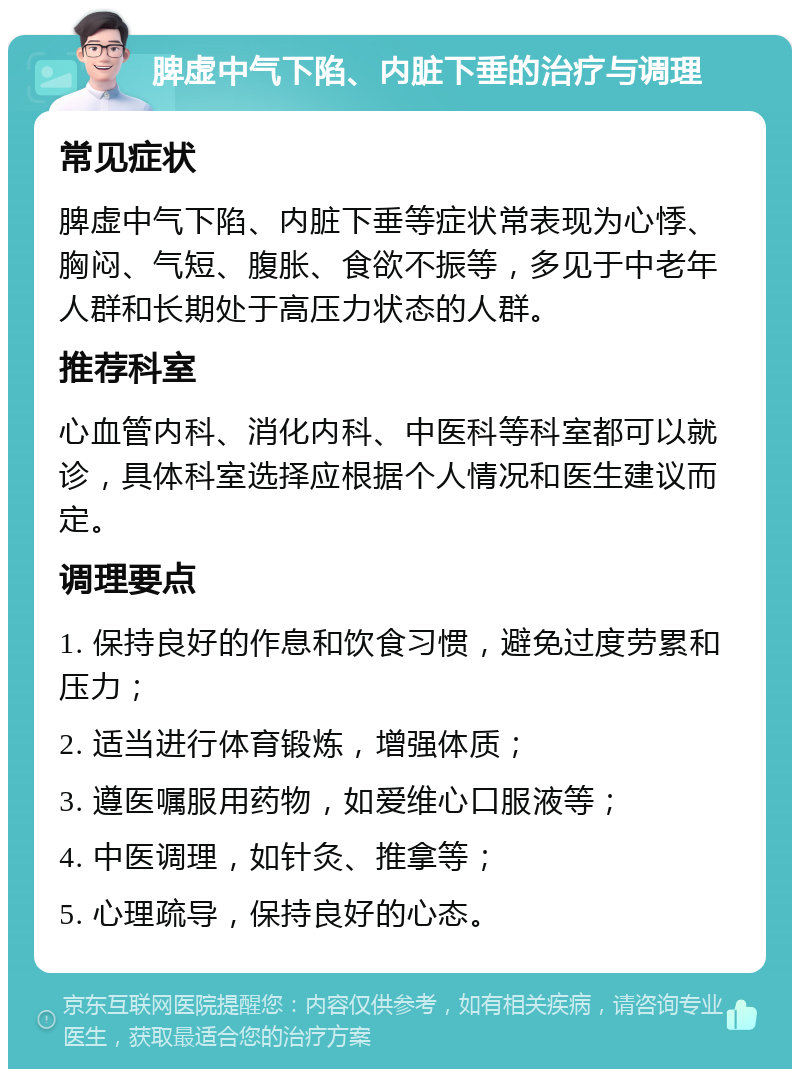 脾虚中气下陷、内脏下垂的治疗与调理 常见症状 脾虚中气下陷、内脏下垂等症状常表现为心悸、胸闷、气短、腹胀、食欲不振等，多见于中老年人群和长期处于高压力状态的人群。 推荐科室 心血管内科、消化内科、中医科等科室都可以就诊，具体科室选择应根据个人情况和医生建议而定。 调理要点 1. 保持良好的作息和饮食习惯，避免过度劳累和压力； 2. 适当进行体育锻炼，增强体质； 3. 遵医嘱服用药物，如爱维心口服液等； 4. 中医调理，如针灸、推拿等； 5. 心理疏导，保持良好的心态。