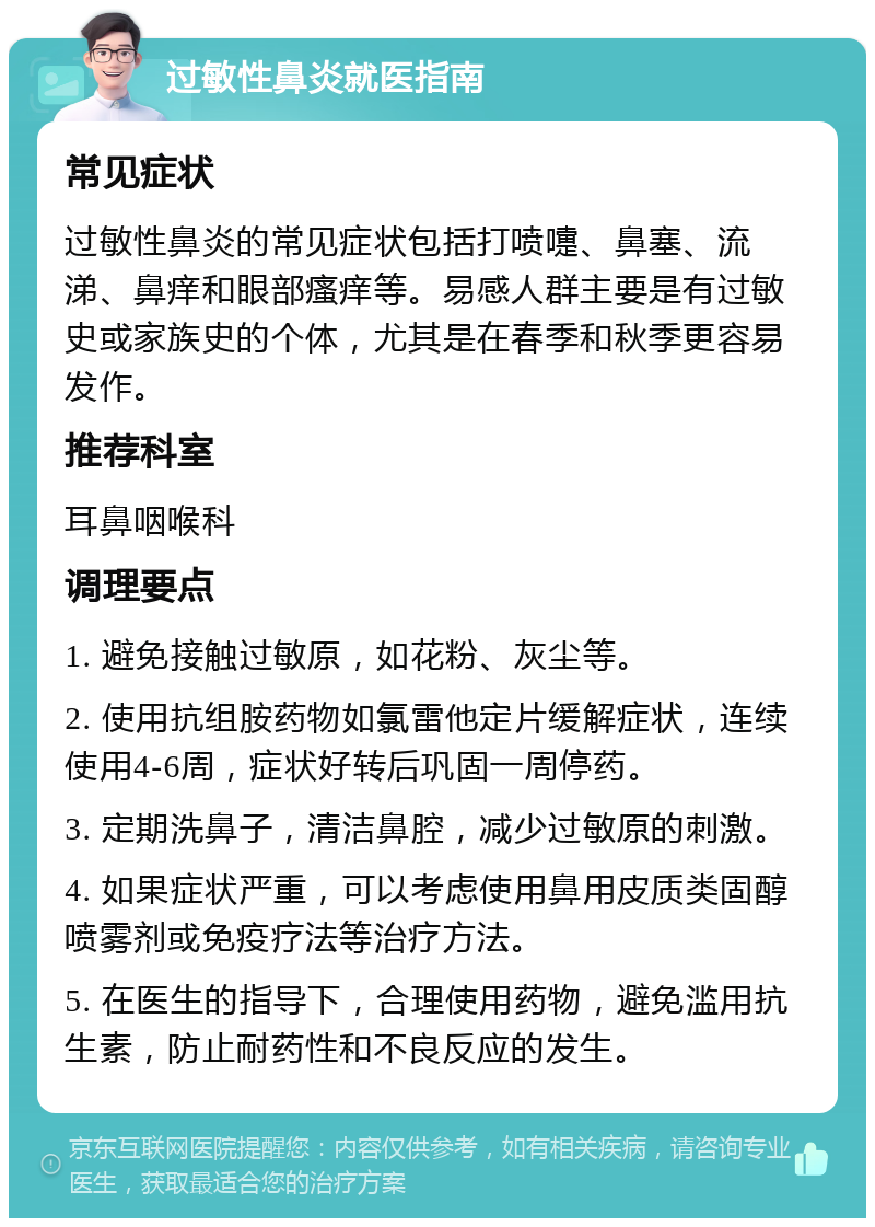 过敏性鼻炎就医指南 常见症状 过敏性鼻炎的常见症状包括打喷嚏、鼻塞、流涕、鼻痒和眼部瘙痒等。易感人群主要是有过敏史或家族史的个体，尤其是在春季和秋季更容易发作。 推荐科室 耳鼻咽喉科 调理要点 1. 避免接触过敏原，如花粉、灰尘等。 2. 使用抗组胺药物如氯雷他定片缓解症状，连续使用4-6周，症状好转后巩固一周停药。 3. 定期洗鼻子，清洁鼻腔，减少过敏原的刺激。 4. 如果症状严重，可以考虑使用鼻用皮质类固醇喷雾剂或免疫疗法等治疗方法。 5. 在医生的指导下，合理使用药物，避免滥用抗生素，防止耐药性和不良反应的发生。