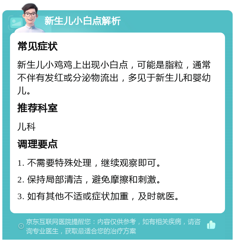 新生儿小白点解析 常见症状 新生儿小鸡鸡上出现小白点，可能是脂粒，通常不伴有发红或分泌物流出，多见于新生儿和婴幼儿。 推荐科室 儿科 调理要点 1. 不需要特殊处理，继续观察即可。 2. 保持局部清洁，避免摩擦和刺激。 3. 如有其他不适或症状加重，及时就医。