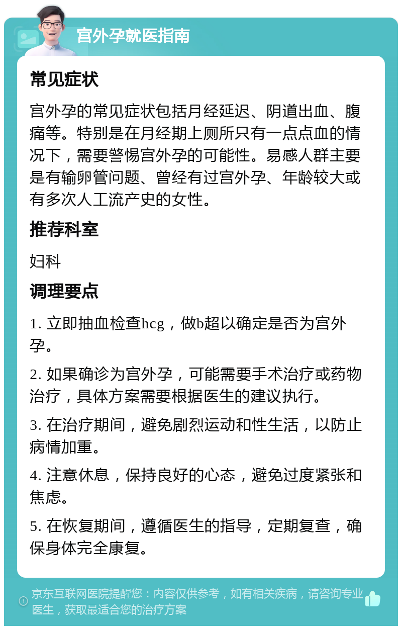 宫外孕就医指南 常见症状 宫外孕的常见症状包括月经延迟、阴道出血、腹痛等。特别是在月经期上厕所只有一点点血的情况下，需要警惕宫外孕的可能性。易感人群主要是有输卵管问题、曾经有过宫外孕、年龄较大或有多次人工流产史的女性。 推荐科室 妇科 调理要点 1. 立即抽血检查hcg，做b超以确定是否为宫外孕。 2. 如果确诊为宫外孕，可能需要手术治疗或药物治疗，具体方案需要根据医生的建议执行。 3. 在治疗期间，避免剧烈运动和性生活，以防止病情加重。 4. 注意休息，保持良好的心态，避免过度紧张和焦虑。 5. 在恢复期间，遵循医生的指导，定期复查，确保身体完全康复。