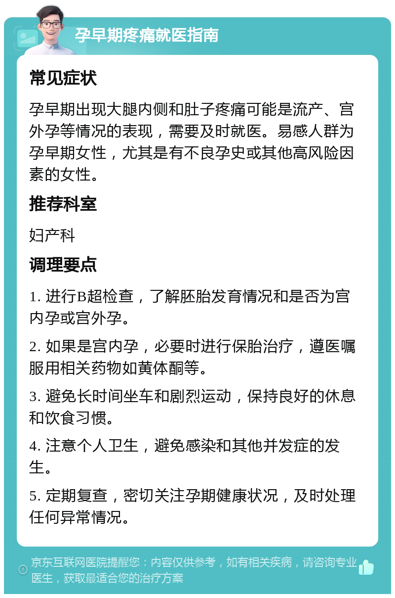 孕早期疼痛就医指南 常见症状 孕早期出现大腿内侧和肚子疼痛可能是流产、宫外孕等情况的表现，需要及时就医。易感人群为孕早期女性，尤其是有不良孕史或其他高风险因素的女性。 推荐科室 妇产科 调理要点 1. 进行B超检查，了解胚胎发育情况和是否为宫内孕或宫外孕。 2. 如果是宫内孕，必要时进行保胎治疗，遵医嘱服用相关药物如黄体酮等。 3. 避免长时间坐车和剧烈运动，保持良好的休息和饮食习惯。 4. 注意个人卫生，避免感染和其他并发症的发生。 5. 定期复查，密切关注孕期健康状况，及时处理任何异常情况。