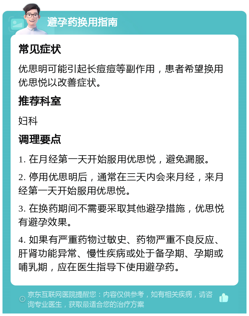 避孕药换用指南 常见症状 优思明可能引起长痘痘等副作用，患者希望换用优思悦以改善症状。 推荐科室 妇科 调理要点 1. 在月经第一天开始服用优思悦，避免漏服。 2. 停用优思明后，通常在三天内会来月经，来月经第一天开始服用优思悦。 3. 在换药期间不需要采取其他避孕措施，优思悦有避孕效果。 4. 如果有严重药物过敏史、药物严重不良反应、肝肾功能异常、慢性疾病或处于备孕期、孕期或哺乳期，应在医生指导下使用避孕药。