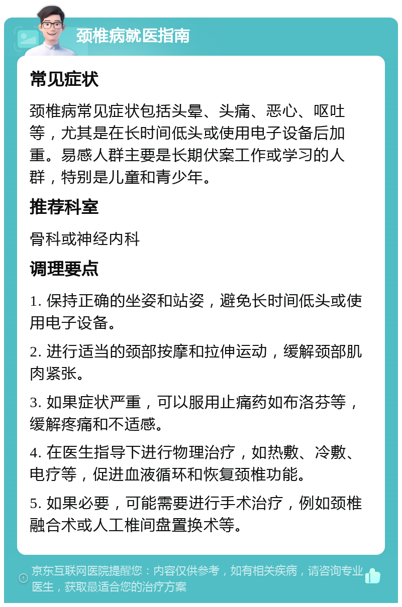 颈椎病就医指南 常见症状 颈椎病常见症状包括头晕、头痛、恶心、呕吐等，尤其是在长时间低头或使用电子设备后加重。易感人群主要是长期伏案工作或学习的人群，特别是儿童和青少年。 推荐科室 骨科或神经内科 调理要点 1. 保持正确的坐姿和站姿，避免长时间低头或使用电子设备。 2. 进行适当的颈部按摩和拉伸运动，缓解颈部肌肉紧张。 3. 如果症状严重，可以服用止痛药如布洛芬等，缓解疼痛和不适感。 4. 在医生指导下进行物理治疗，如热敷、冷敷、电疗等，促进血液循环和恢复颈椎功能。 5. 如果必要，可能需要进行手术治疗，例如颈椎融合术或人工椎间盘置换术等。