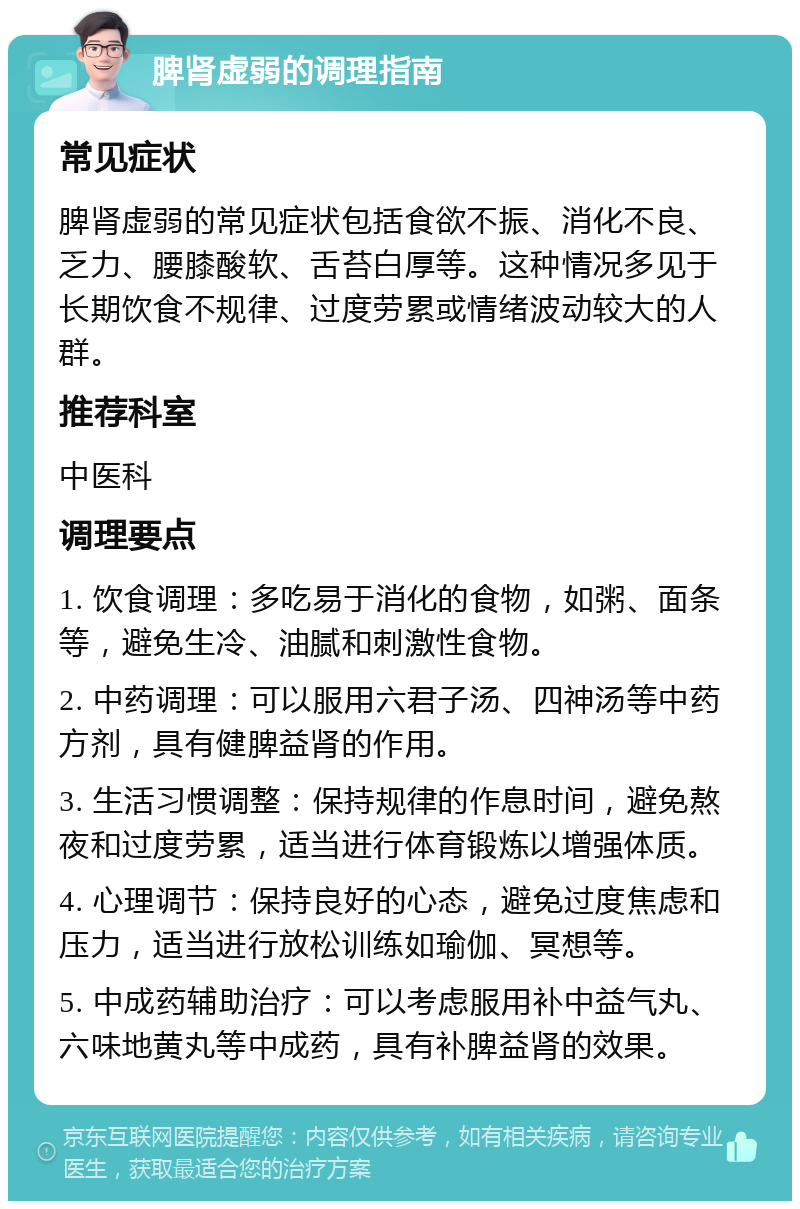 脾肾虚弱的调理指南 常见症状 脾肾虚弱的常见症状包括食欲不振、消化不良、乏力、腰膝酸软、舌苔白厚等。这种情况多见于长期饮食不规律、过度劳累或情绪波动较大的人群。 推荐科室 中医科 调理要点 1. 饮食调理：多吃易于消化的食物，如粥、面条等，避免生冷、油腻和刺激性食物。 2. 中药调理：可以服用六君子汤、四神汤等中药方剂，具有健脾益肾的作用。 3. 生活习惯调整：保持规律的作息时间，避免熬夜和过度劳累，适当进行体育锻炼以增强体质。 4. 心理调节：保持良好的心态，避免过度焦虑和压力，适当进行放松训练如瑜伽、冥想等。 5. 中成药辅助治疗：可以考虑服用补中益气丸、六味地黄丸等中成药，具有补脾益肾的效果。