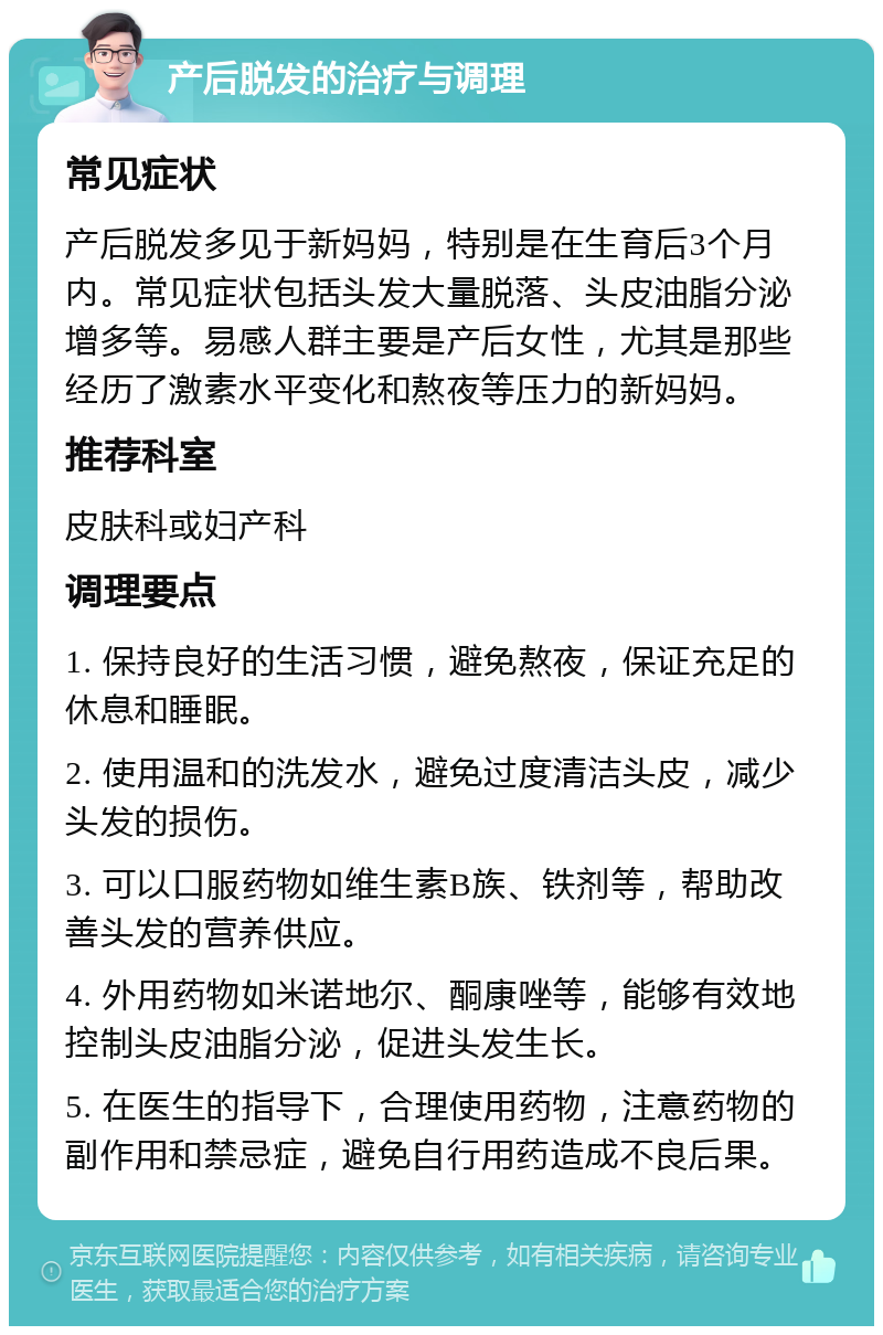 产后脱发的治疗与调理 常见症状 产后脱发多见于新妈妈，特别是在生育后3个月内。常见症状包括头发大量脱落、头皮油脂分泌增多等。易感人群主要是产后女性，尤其是那些经历了激素水平变化和熬夜等压力的新妈妈。 推荐科室 皮肤科或妇产科 调理要点 1. 保持良好的生活习惯，避免熬夜，保证充足的休息和睡眠。 2. 使用温和的洗发水，避免过度清洁头皮，减少头发的损伤。 3. 可以口服药物如维生素B族、铁剂等，帮助改善头发的营养供应。 4. 外用药物如米诺地尔、酮康唑等，能够有效地控制头皮油脂分泌，促进头发生长。 5. 在医生的指导下，合理使用药物，注意药物的副作用和禁忌症，避免自行用药造成不良后果。