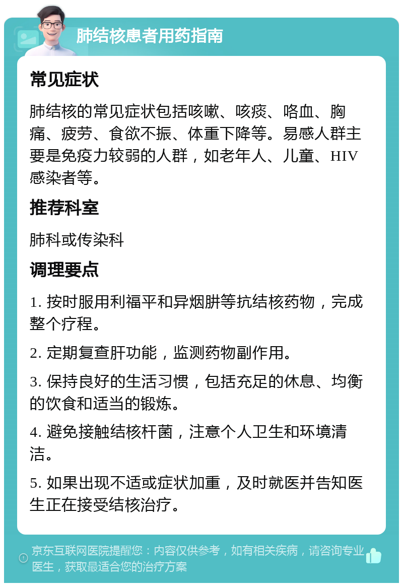 肺结核患者用药指南 常见症状 肺结核的常见症状包括咳嗽、咳痰、咯血、胸痛、疲劳、食欲不振、体重下降等。易感人群主要是免疫力较弱的人群，如老年人、儿童、HIV感染者等。 推荐科室 肺科或传染科 调理要点 1. 按时服用利福平和异烟肼等抗结核药物，完成整个疗程。 2. 定期复查肝功能，监测药物副作用。 3. 保持良好的生活习惯，包括充足的休息、均衡的饮食和适当的锻炼。 4. 避免接触结核杆菌，注意个人卫生和环境清洁。 5. 如果出现不适或症状加重，及时就医并告知医生正在接受结核治疗。