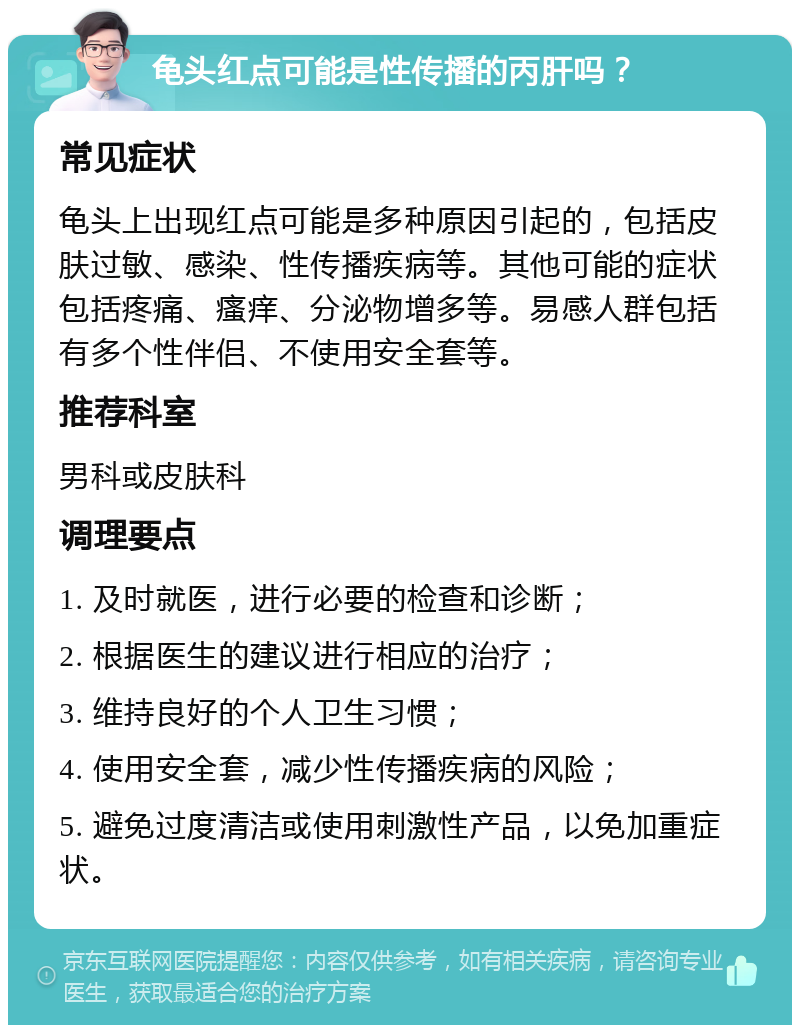 龟头红点可能是性传播的丙肝吗？ 常见症状 龟头上出现红点可能是多种原因引起的，包括皮肤过敏、感染、性传播疾病等。其他可能的症状包括疼痛、瘙痒、分泌物增多等。易感人群包括有多个性伴侣、不使用安全套等。 推荐科室 男科或皮肤科 调理要点 1. 及时就医，进行必要的检查和诊断； 2. 根据医生的建议进行相应的治疗； 3. 维持良好的个人卫生习惯； 4. 使用安全套，减少性传播疾病的风险； 5. 避免过度清洁或使用刺激性产品，以免加重症状。