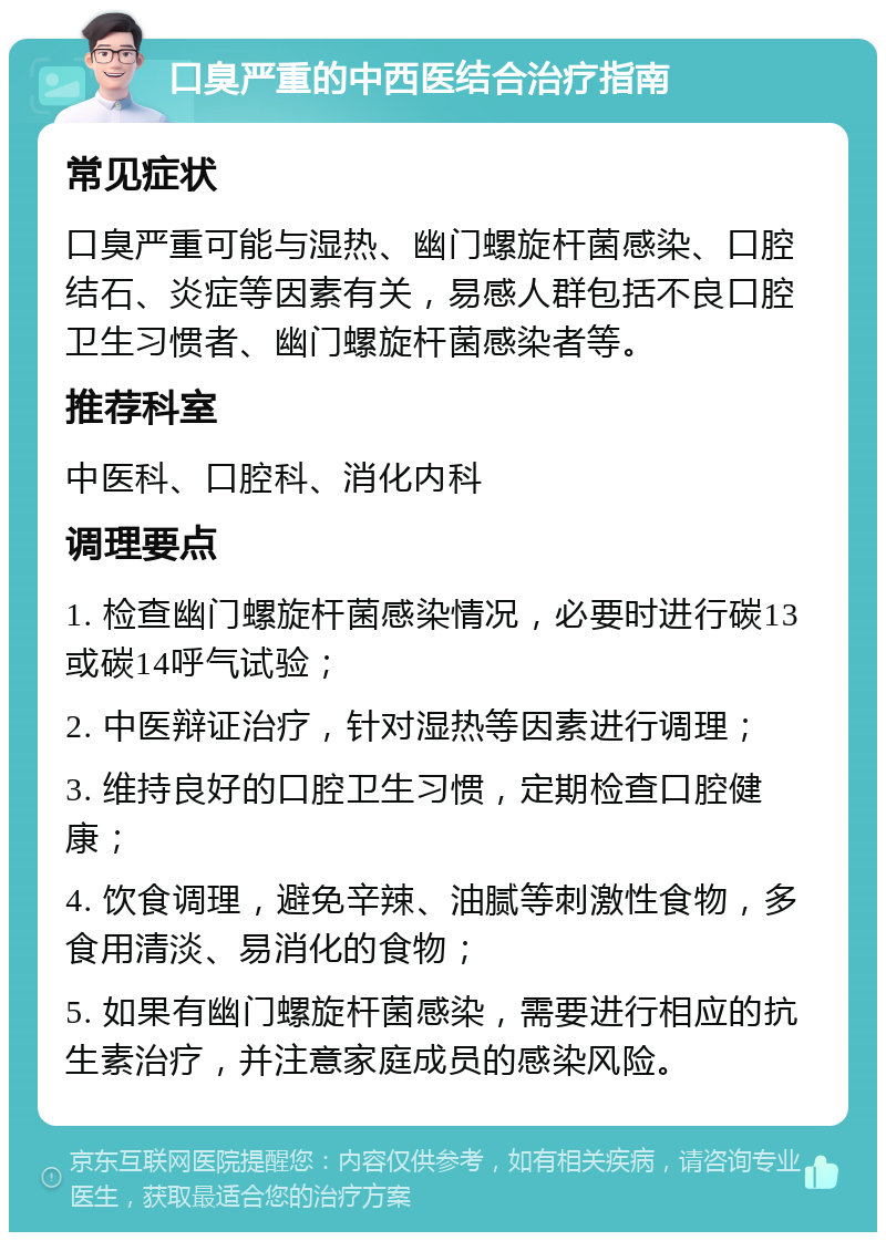 口臭严重的中西医结合治疗指南 常见症状 口臭严重可能与湿热、幽门螺旋杆菌感染、口腔结石、炎症等因素有关，易感人群包括不良口腔卫生习惯者、幽门螺旋杆菌感染者等。 推荐科室 中医科、口腔科、消化内科 调理要点 1. 检查幽门螺旋杆菌感染情况，必要时进行碳13或碳14呼气试验； 2. 中医辩证治疗，针对湿热等因素进行调理； 3. 维持良好的口腔卫生习惯，定期检查口腔健康； 4. 饮食调理，避免辛辣、油腻等刺激性食物，多食用清淡、易消化的食物； 5. 如果有幽门螺旋杆菌感染，需要进行相应的抗生素治疗，并注意家庭成员的感染风险。