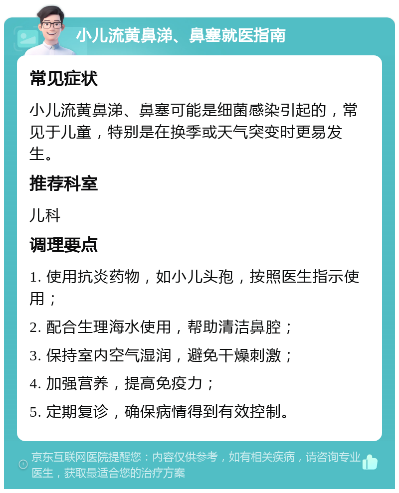 小儿流黄鼻涕、鼻塞就医指南 常见症状 小儿流黄鼻涕、鼻塞可能是细菌感染引起的，常见于儿童，特别是在换季或天气突变时更易发生。 推荐科室 儿科 调理要点 1. 使用抗炎药物，如小儿头孢，按照医生指示使用； 2. 配合生理海水使用，帮助清洁鼻腔； 3. 保持室内空气湿润，避免干燥刺激； 4. 加强营养，提高免疫力； 5. 定期复诊，确保病情得到有效控制。