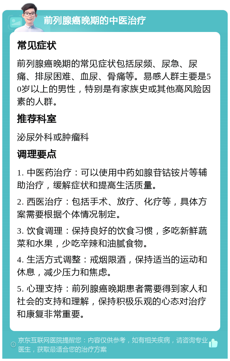 前列腺癌晚期的中医治疗 常见症状 前列腺癌晚期的常见症状包括尿频、尿急、尿痛、排尿困难、血尿、骨痛等。易感人群主要是50岁以上的男性，特别是有家族史或其他高风险因素的人群。 推荐科室 泌尿外科或肿瘤科 调理要点 1. 中医药治疗：可以使用中药如腺苷钴铵片等辅助治疗，缓解症状和提高生活质量。 2. 西医治疗：包括手术、放疗、化疗等，具体方案需要根据个体情况制定。 3. 饮食调理：保持良好的饮食习惯，多吃新鲜蔬菜和水果，少吃辛辣和油腻食物。 4. 生活方式调整：戒烟限酒，保持适当的运动和休息，减少压力和焦虑。 5. 心理支持：前列腺癌晚期患者需要得到家人和社会的支持和理解，保持积极乐观的心态对治疗和康复非常重要。