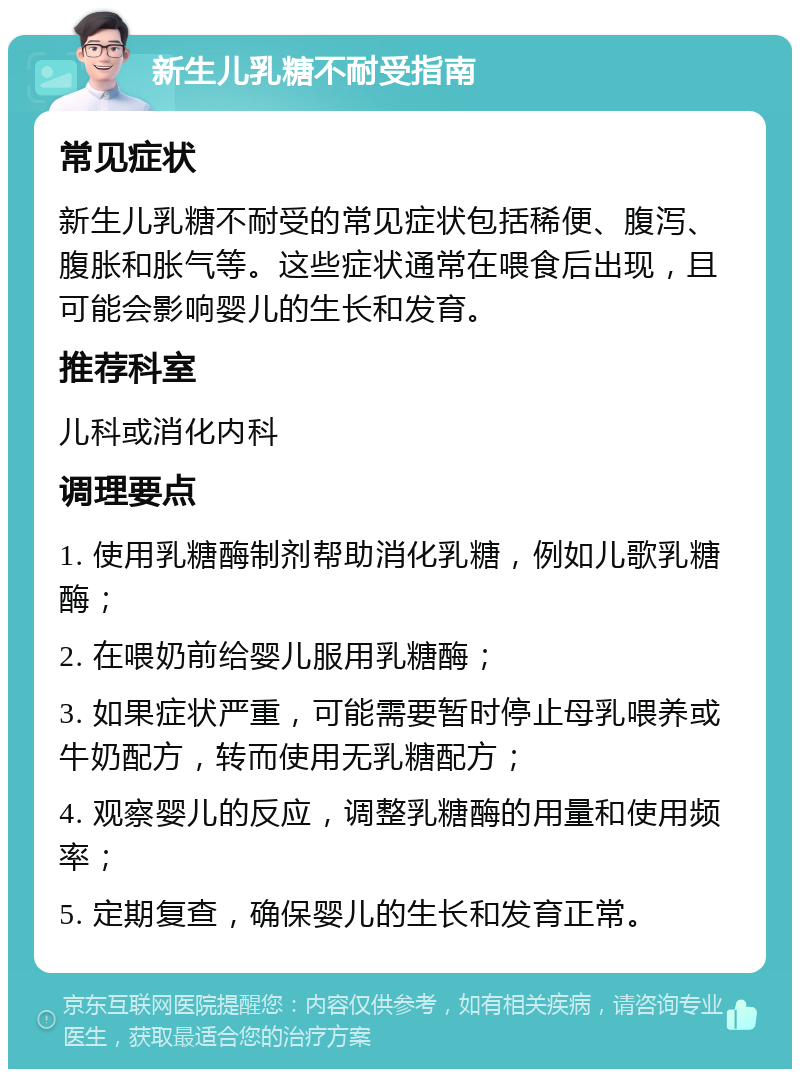 新生儿乳糖不耐受指南 常见症状 新生儿乳糖不耐受的常见症状包括稀便、腹泻、腹胀和胀气等。这些症状通常在喂食后出现，且可能会影响婴儿的生长和发育。 推荐科室 儿科或消化内科 调理要点 1. 使用乳糖酶制剂帮助消化乳糖，例如儿歌乳糖酶； 2. 在喂奶前给婴儿服用乳糖酶； 3. 如果症状严重，可能需要暂时停止母乳喂养或牛奶配方，转而使用无乳糖配方； 4. 观察婴儿的反应，调整乳糖酶的用量和使用频率； 5. 定期复查，确保婴儿的生长和发育正常。