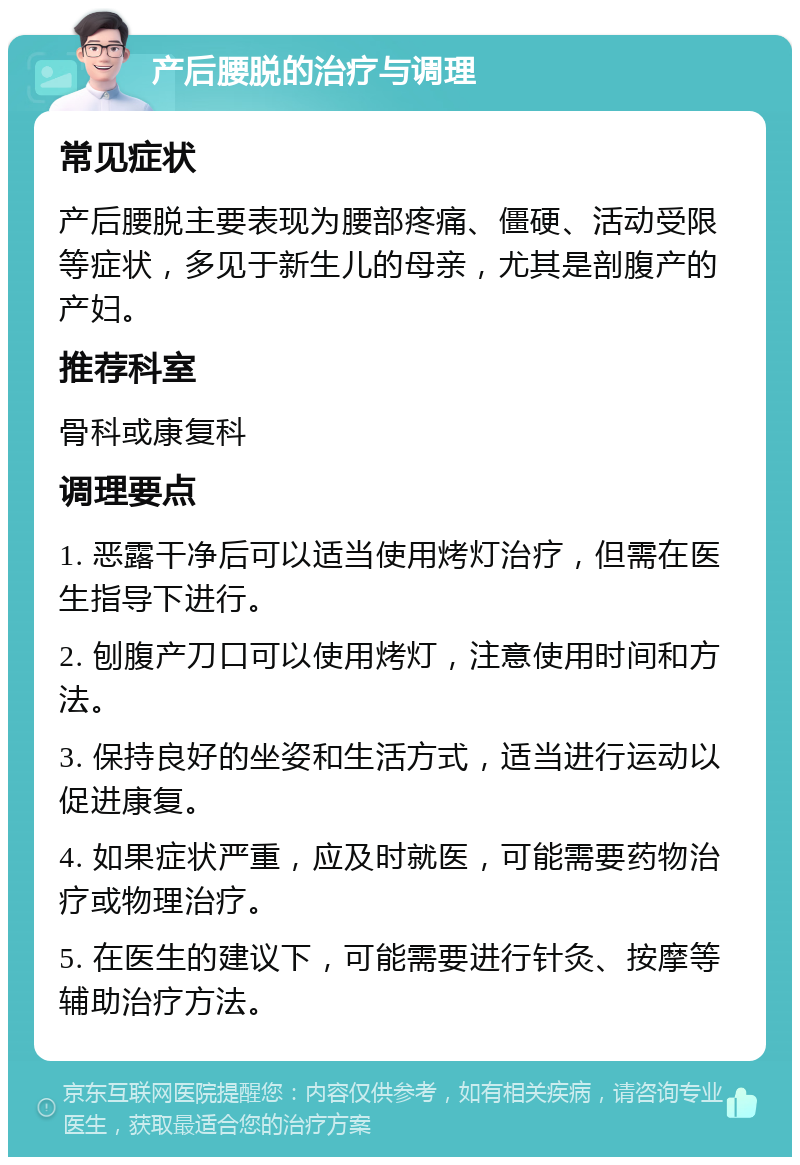 产后腰脱的治疗与调理 常见症状 产后腰脱主要表现为腰部疼痛、僵硬、活动受限等症状，多见于新生儿的母亲，尤其是剖腹产的产妇。 推荐科室 骨科或康复科 调理要点 1. 恶露干净后可以适当使用烤灯治疗，但需在医生指导下进行。 2. 刨腹产刀口可以使用烤灯，注意使用时间和方法。 3. 保持良好的坐姿和生活方式，适当进行运动以促进康复。 4. 如果症状严重，应及时就医，可能需要药物治疗或物理治疗。 5. 在医生的建议下，可能需要进行针灸、按摩等辅助治疗方法。