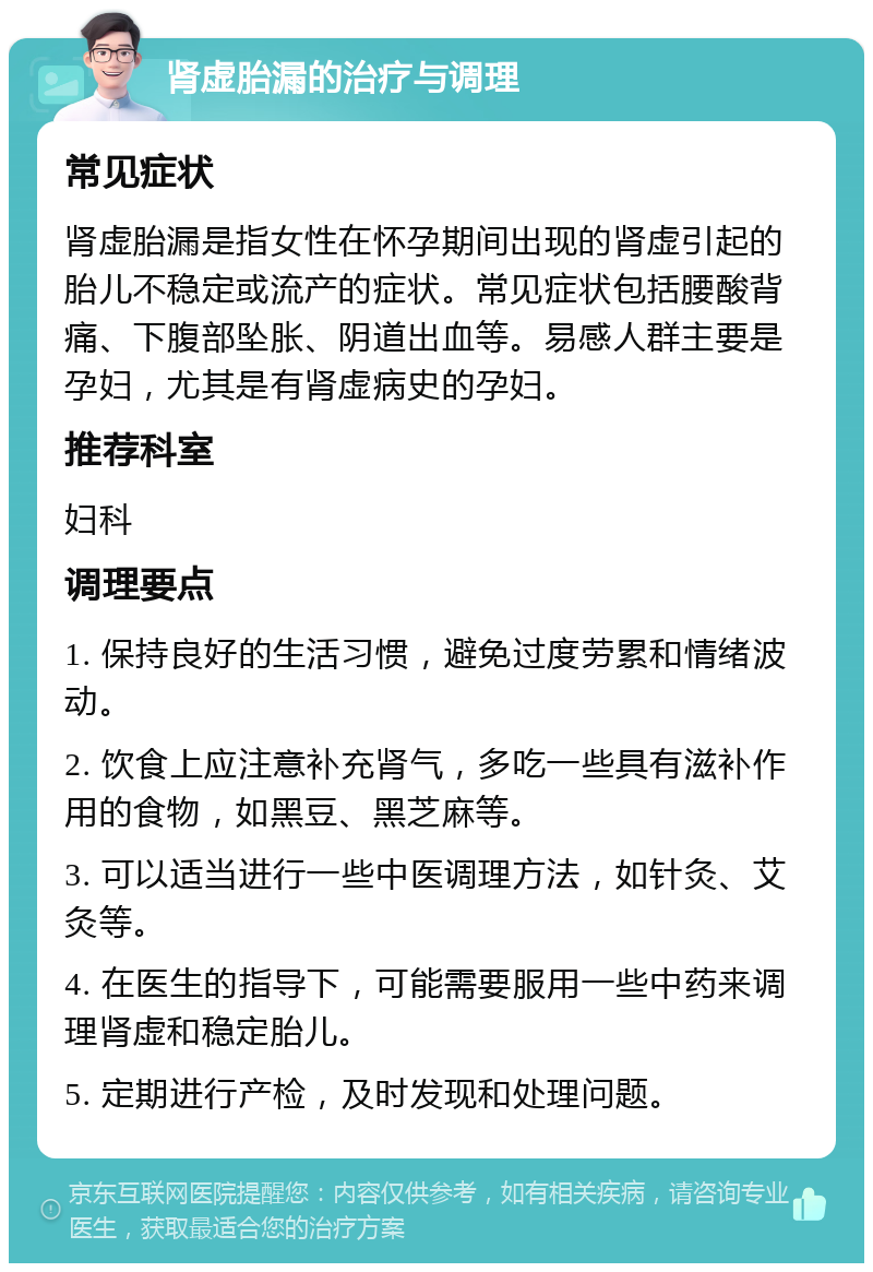 肾虚胎漏的治疗与调理 常见症状 肾虚胎漏是指女性在怀孕期间出现的肾虚引起的胎儿不稳定或流产的症状。常见症状包括腰酸背痛、下腹部坠胀、阴道出血等。易感人群主要是孕妇，尤其是有肾虚病史的孕妇。 推荐科室 妇科 调理要点 1. 保持良好的生活习惯，避免过度劳累和情绪波动。 2. 饮食上应注意补充肾气，多吃一些具有滋补作用的食物，如黑豆、黑芝麻等。 3. 可以适当进行一些中医调理方法，如针灸、艾灸等。 4. 在医生的指导下，可能需要服用一些中药来调理肾虚和稳定胎儿。 5. 定期进行产检，及时发现和处理问题。