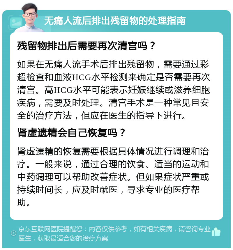 无痛人流后排出残留物的处理指南 残留物排出后需要再次清宫吗？ 如果在无痛人流手术后排出残留物，需要通过彩超检查和血液HCG水平检测来确定是否需要再次清宫。高HCG水平可能表示妊娠继续或滋养细胞疾病，需要及时处理。清宫手术是一种常见且安全的治疗方法，但应在医生的指导下进行。 肾虚遗精会自己恢复吗？ 肾虚遗精的恢复需要根据具体情况进行调理和治疗。一般来说，通过合理的饮食、适当的运动和中药调理可以帮助改善症状。但如果症状严重或持续时间长，应及时就医，寻求专业的医疗帮助。