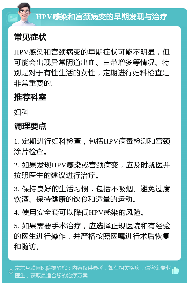 HPV感染和宫颈病变的早期发现与治疗 常见症状 HPV感染和宫颈病变的早期症状可能不明显，但可能会出现异常阴道出血、白带增多等情况。特别是对于有性生活的女性，定期进行妇科检查是非常重要的。 推荐科室 妇科 调理要点 1. 定期进行妇科检查，包括HPV病毒检测和宫颈涂片检查。 2. 如果发现HPV感染或宫颈病变，应及时就医并按照医生的建议进行治疗。 3. 保持良好的生活习惯，包括不吸烟、避免过度饮酒、保持健康的饮食和适量的运动。 4. 使用安全套可以降低HPV感染的风险。 5. 如果需要手术治疗，应选择正规医院和有经验的医生进行操作，并严格按照医嘱进行术后恢复和随访。